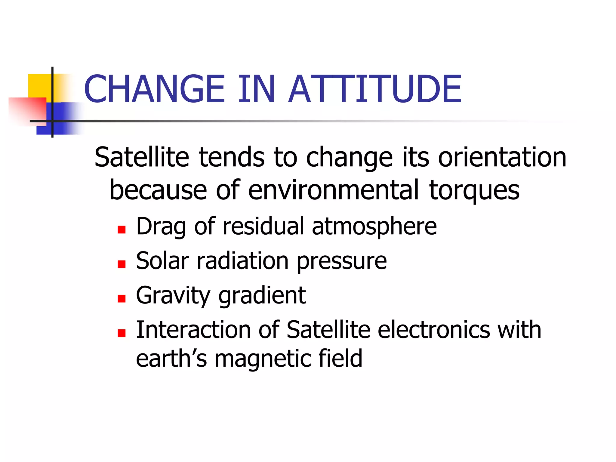 CHANGE IN ATTITUDE
Satellite tends to change its orientation
because of environmental torques
 Drag of residual atmosphere
 Solar radiation pressure
 Gravity gradient
 Interaction of Satellite electronics with
earth’s magnetic field
 