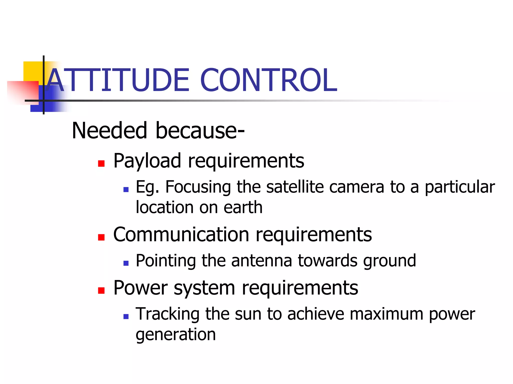 ATTITUDE CONTROL
Needed because-
 Payload requirements
 Eg. Focusing the satellite camera to a particular
location on earth
 Communication requirements
 Pointing the antenna towards ground
 Power system requirements
 Tracking the sun to achieve maximum power
generation
 