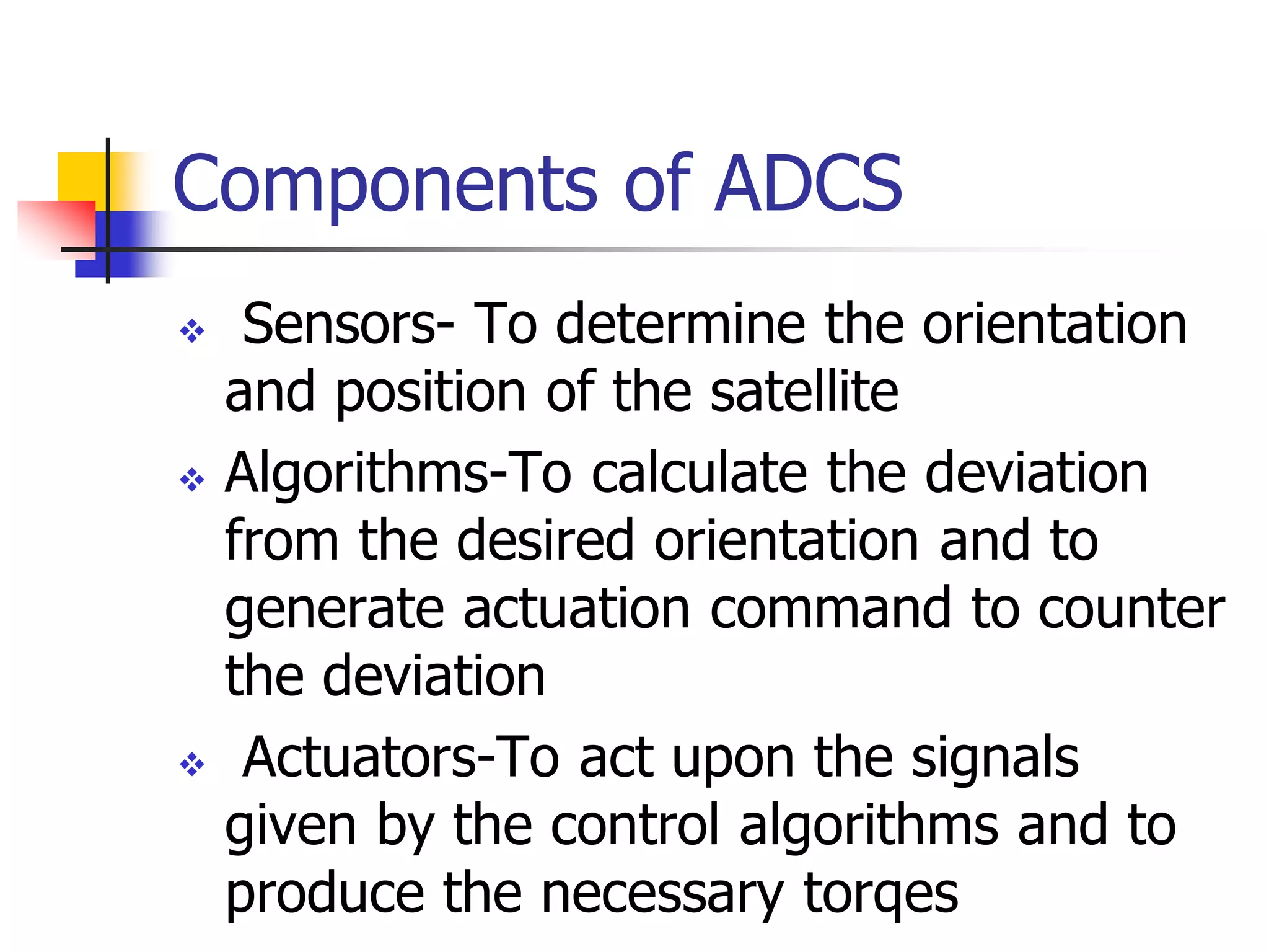 Components of ADCS
 Sensors- To determine the orientation
and position of the satellite
 Algorithms-To calculate the deviation
from the desired orientation and to
generate actuation command to counter
the deviation
 Actuators-To act upon the signals
given by the control algorithms and to
produce the necessary torqes
 