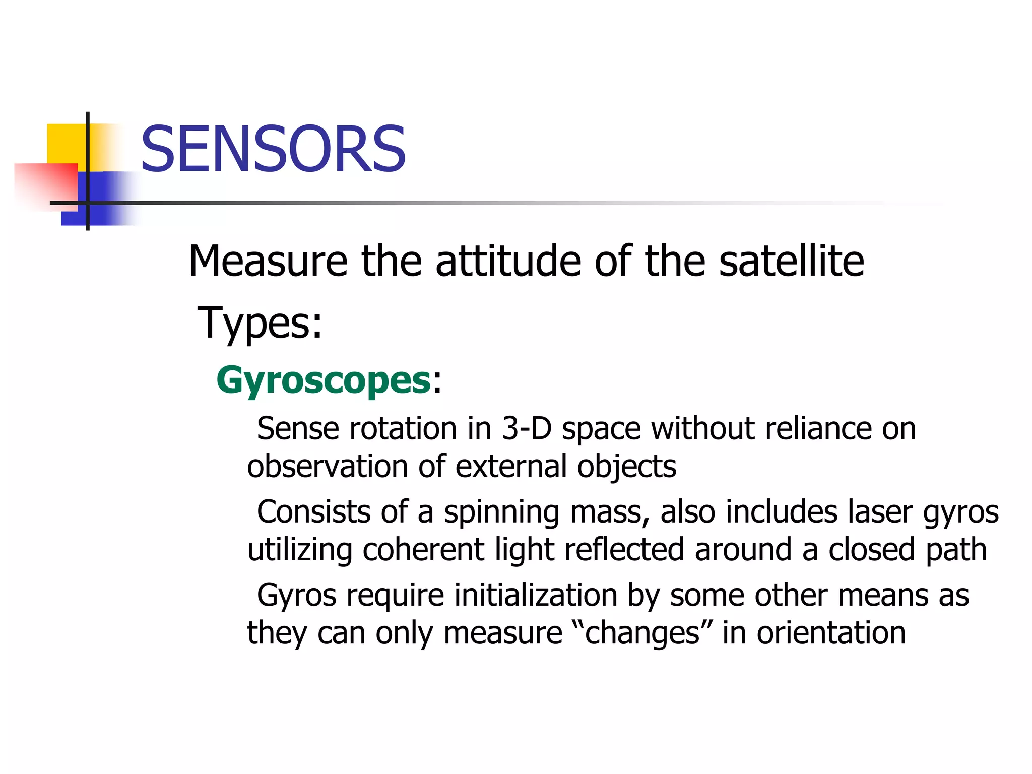 SENSORS
 Measure the attitude of the satellite
Types:
 Gyroscopes:
 Sense rotation in 3-D space without reliance on
observation of external objects
 Consists of a spinning mass, also includes laser gyros
utilizing coherent light reflected around a closed path
 Gyros require initialization by some other means as
they can only measure “changes” in orientation
 