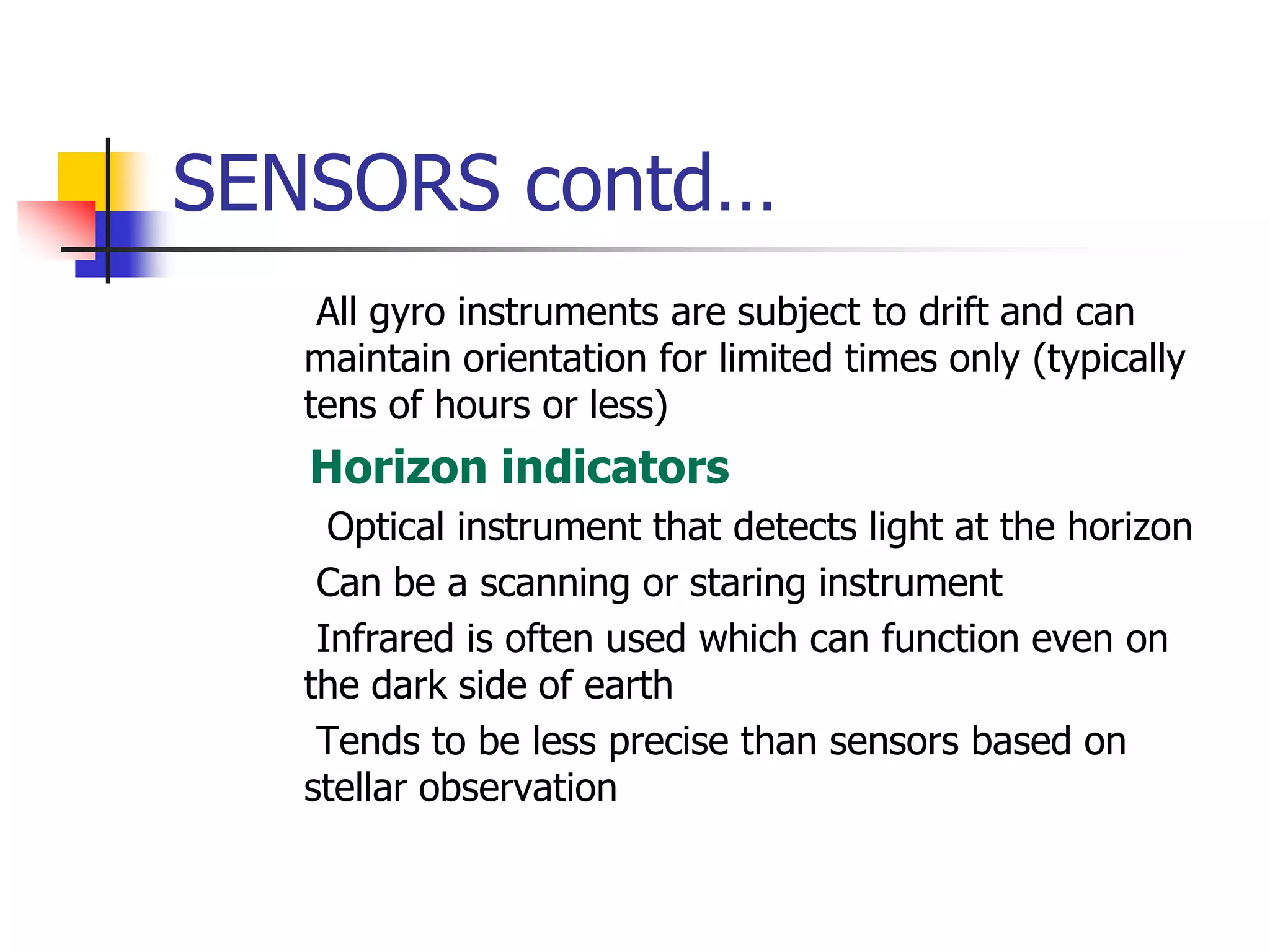 SENSORS contd…
 All gyro instruments are subject to drift and can
maintain orientation for limited times only (typically
tens of hours or less)
 Horizon indicators
 Optical instrument that detects light at the horizon
 Can be a scanning or staring instrument
 Infrared is often used which can function even on
the dark side of earth
 Tends to be less precise than sensors based on
stellar observation
 