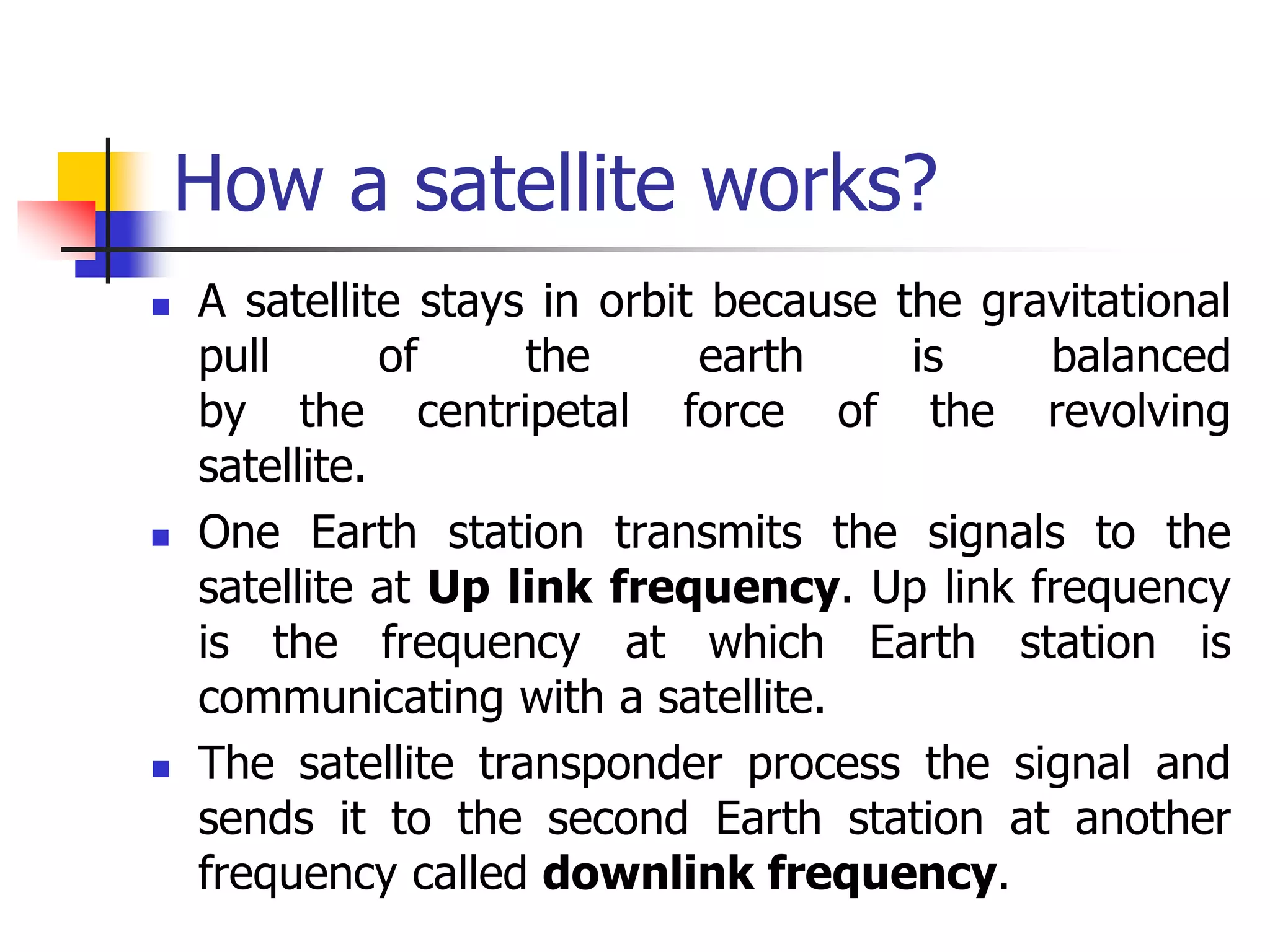 How a satellite works?
 A satellite stays in orbit because the gravitational
pull of the earth is balanced
by the centripetal force of the revolving
satellite.
 One Earth station transmits the signals to the
satellite at Up link frequency. Up link frequency
is the frequency at which Earth station is
communicating with a satellite.
 The satellite transponder process the signal and
sends it to the second Earth station at another
frequency called downlink frequency.
 