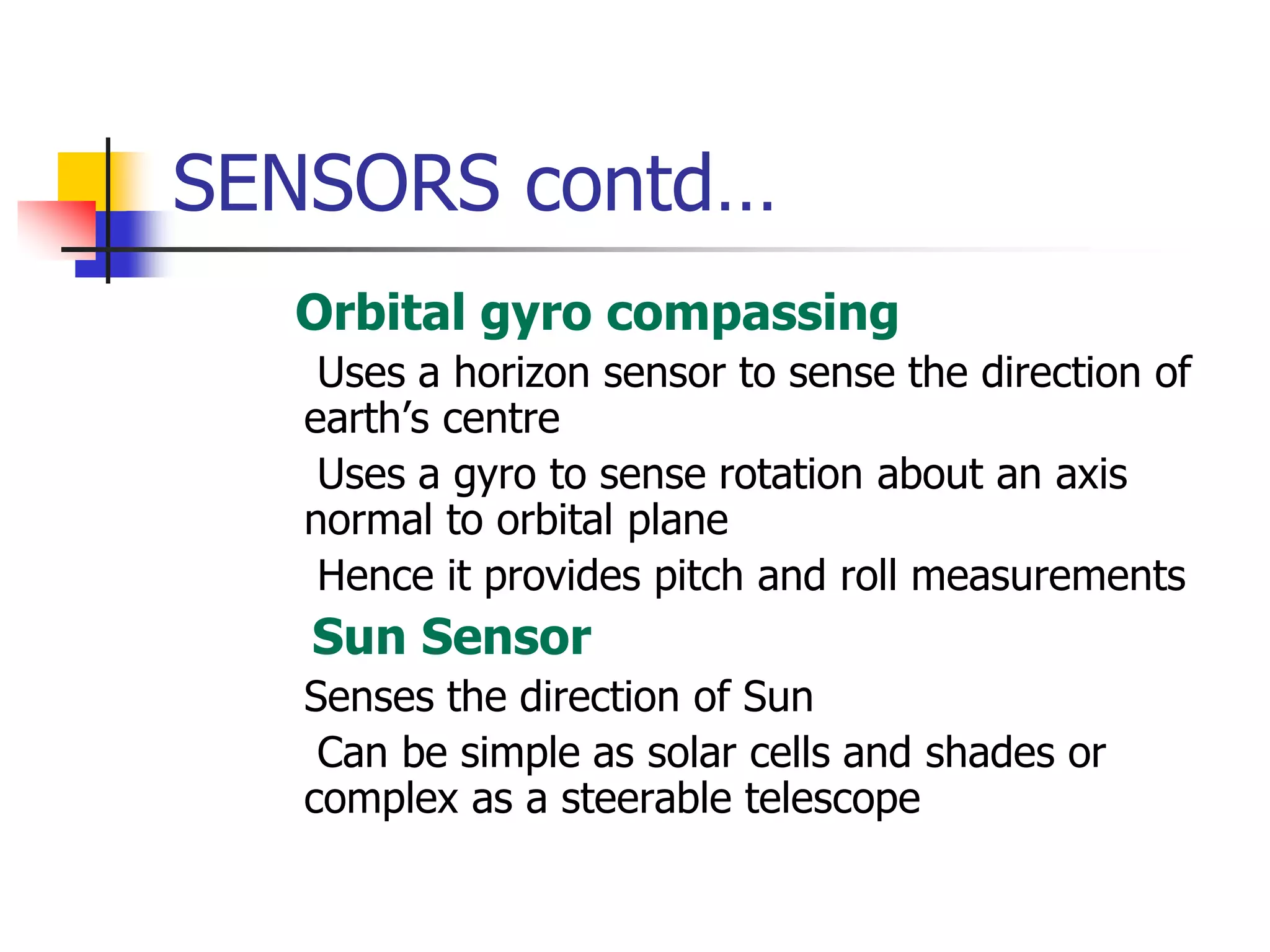SENSORS contd…
 Orbital gyro compassing
 Uses a horizon sensor to sense the direction of
earth’s centre
 Uses a gyro to sense rotation about an axis
normal to orbital plane
 Hence it provides pitch and roll measurements
 Sun Sensor
 Senses the direction of Sun
 Can be simple as solar cells and shades or
complex as a steerable telescope
 