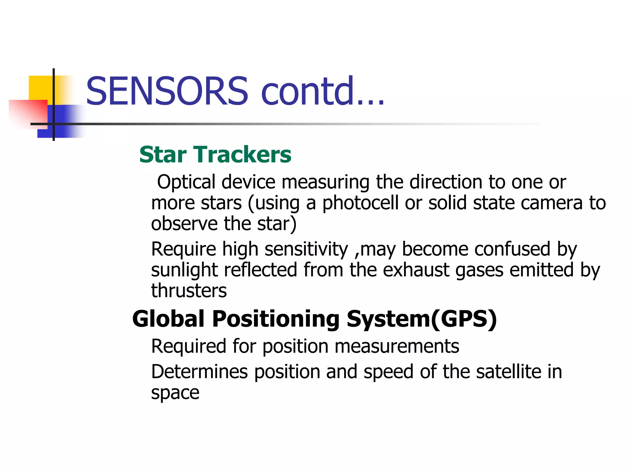 SENSORS contd…
 Star Trackers
 Optical device measuring the direction to one or
more stars (using a photocell or solid state camera to
observe the star)
 Require high sensitivity ,may become confused by
sunlight reflected from the exhaust gases emitted by
thrusters
 Global Positioning System(GPS)
 Required for position measurements
 Determines position and speed of the satellite in
space
 