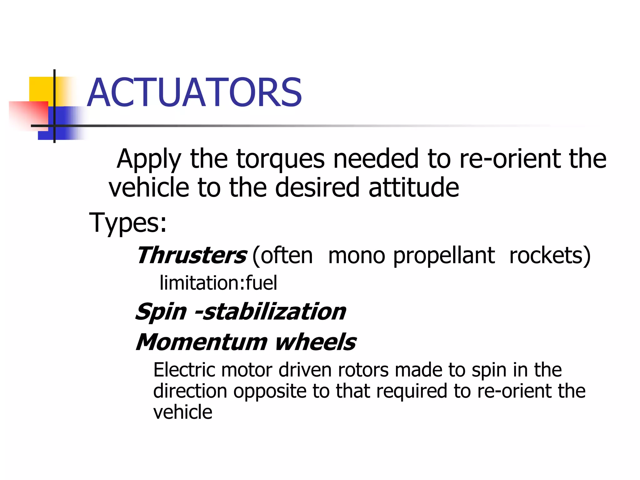 ACTUATORS
 Apply the torques needed to re-orient the
vehicle to the desired attitude
Types:
 Thrusters (often mono propellant rockets)
 limitation:fuel
 Spin -stabilization
 Momentum wheels
 Electric motor driven rotors made to spin in the
direction opposite to that required to re-orient the
vehicle
 