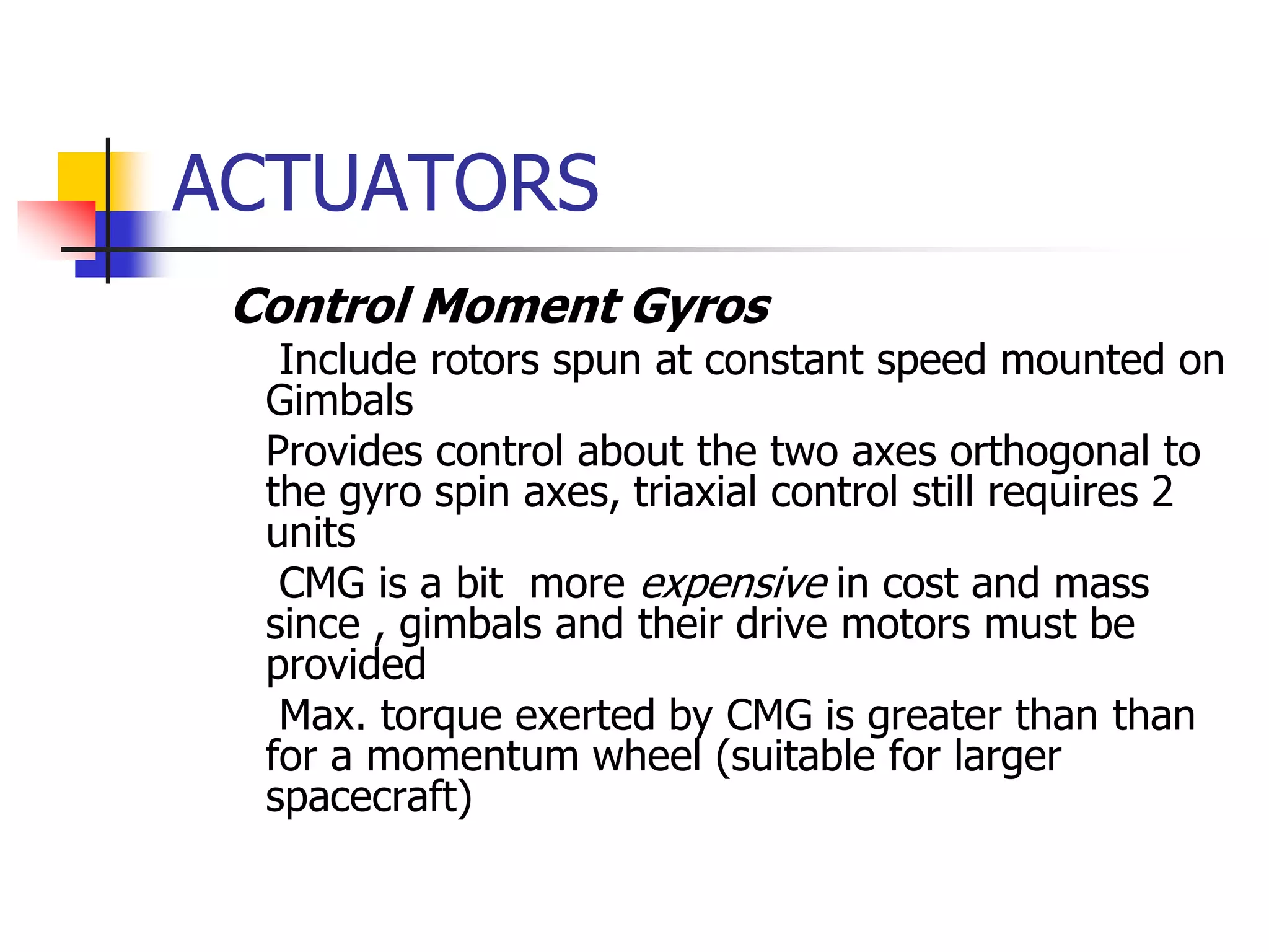 ACTUATORS
 Control Moment Gyros
 Include rotors spun at constant speed mounted on
Gimbals
 Provides control about the two axes orthogonal to
the gyro spin axes, triaxial control still requires 2
units
 CMG is a bit more expensive in cost and mass
since , gimbals and their drive motors must be
provided
 Max. torque exerted by CMG is greater than than
for a momentum wheel (suitable for larger
spacecraft)
 