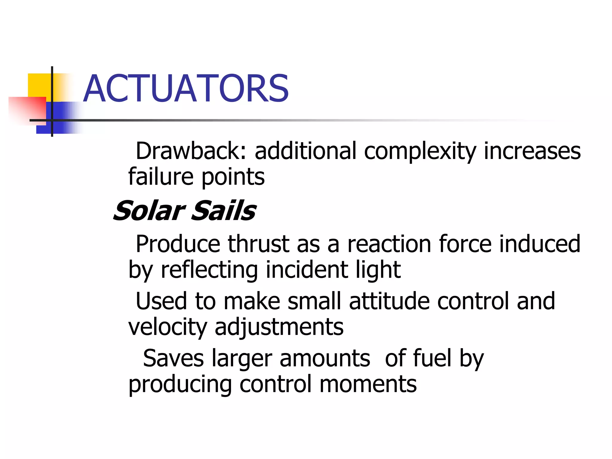 ACTUATORS
 Drawback: additional complexity increases
failure points
 Solar Sails
 Produce thrust as a reaction force induced
by reflecting incident light
 Used to make small attitude control and
velocity adjustments
 Saves larger amounts of fuel by
producing control moments
 