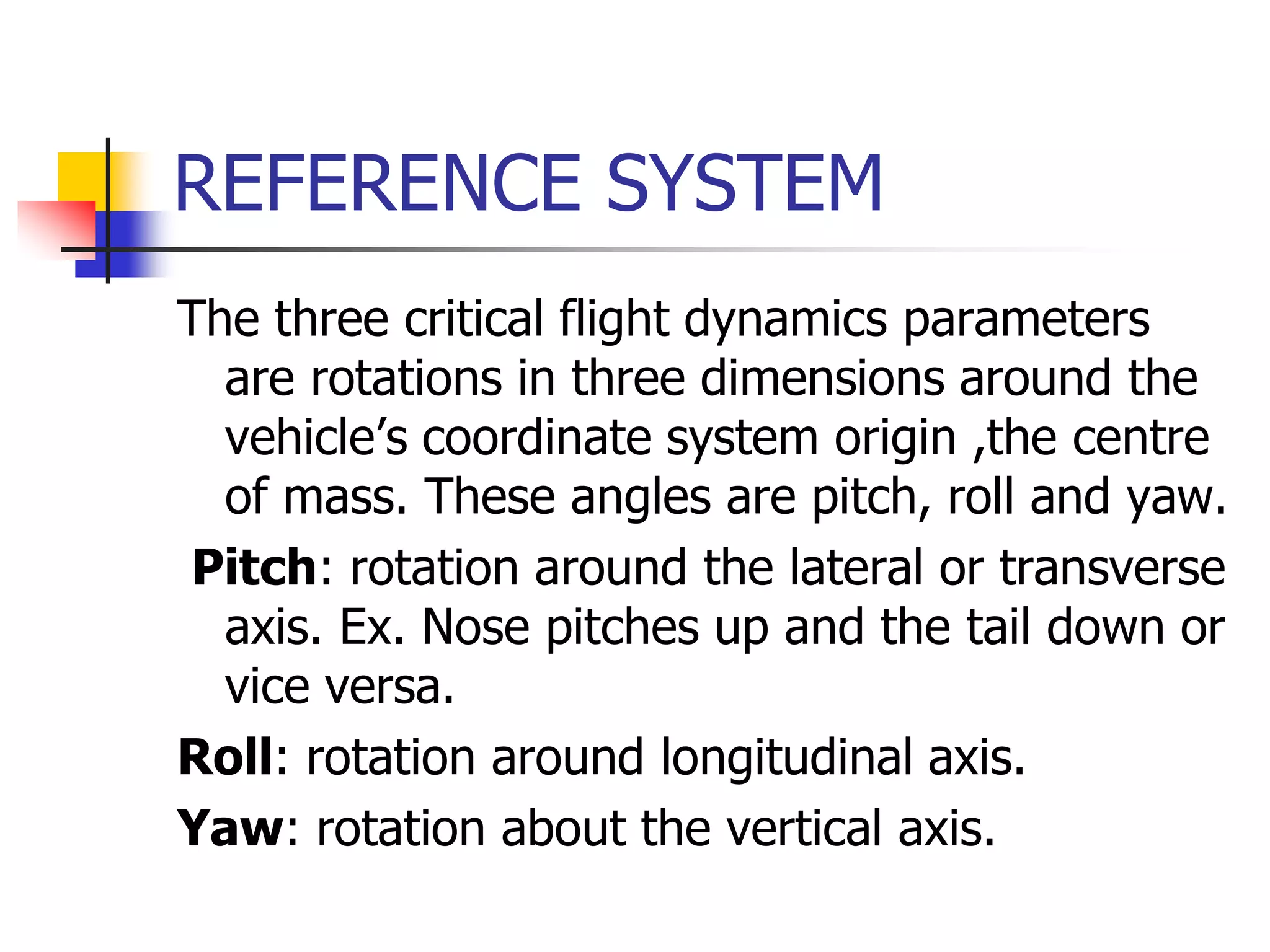 REFERENCE SYSTEM
The three critical flight dynamics parameters
are rotations in three dimensions around the
vehicle’s coordinate system origin ,the centre
of mass. These angles are pitch, roll and yaw.
Pitch: rotation around the lateral or transverse
axis. Ex. Nose pitches up and the tail down or
vice versa.
Roll: rotation around longitudinal axis.
Yaw: rotation about the vertical axis.
 