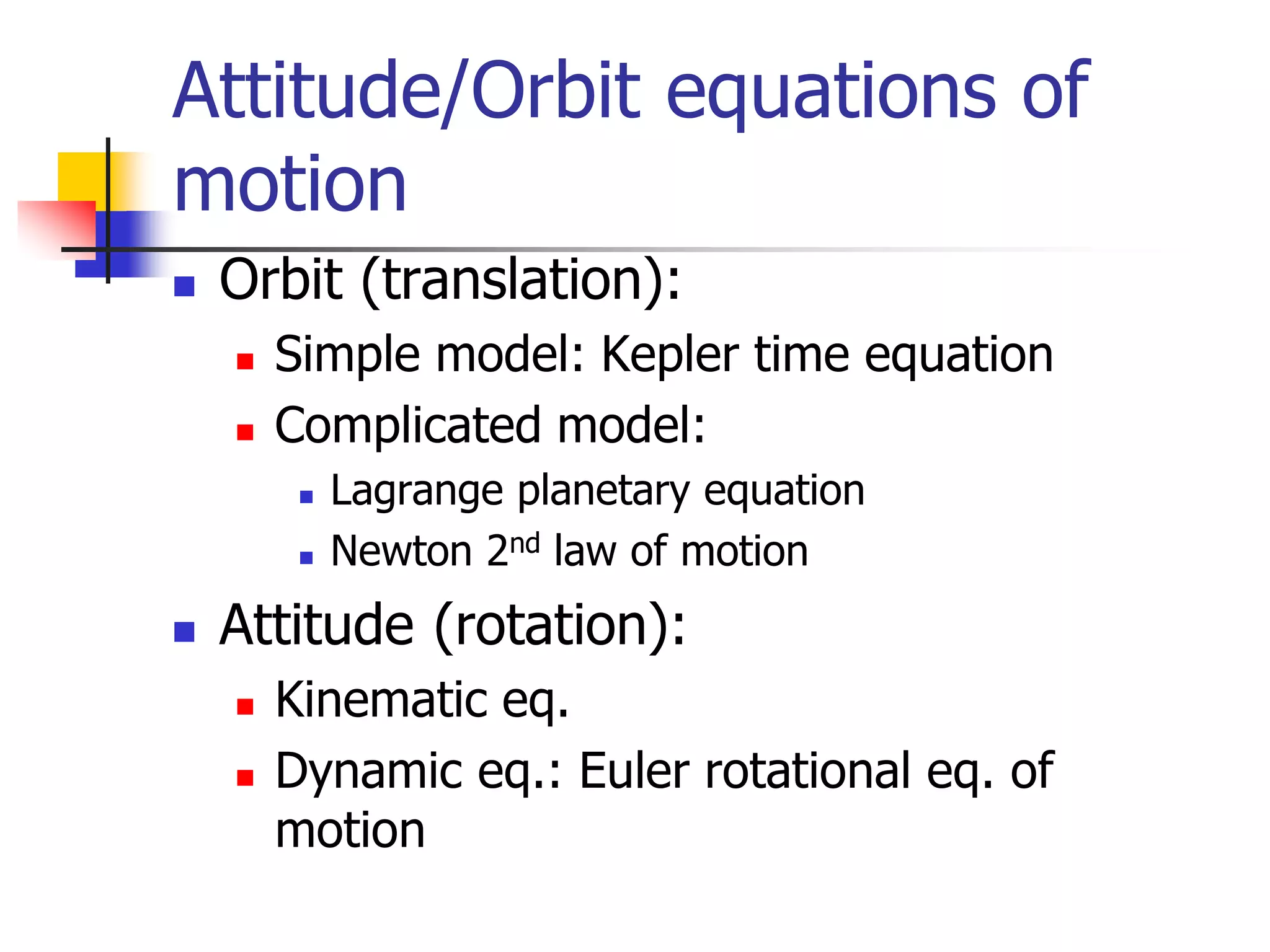  Orbit (translation):
 Simple model: Kepler time equation
 Complicated model:
 Lagrange planetary equation
 Newton 2nd law of motion
 Attitude (rotation):
 Kinematic eq.
 Dynamic eq.: Euler rotational eq. of
motion
Attitude/Orbit equations of
motion
 