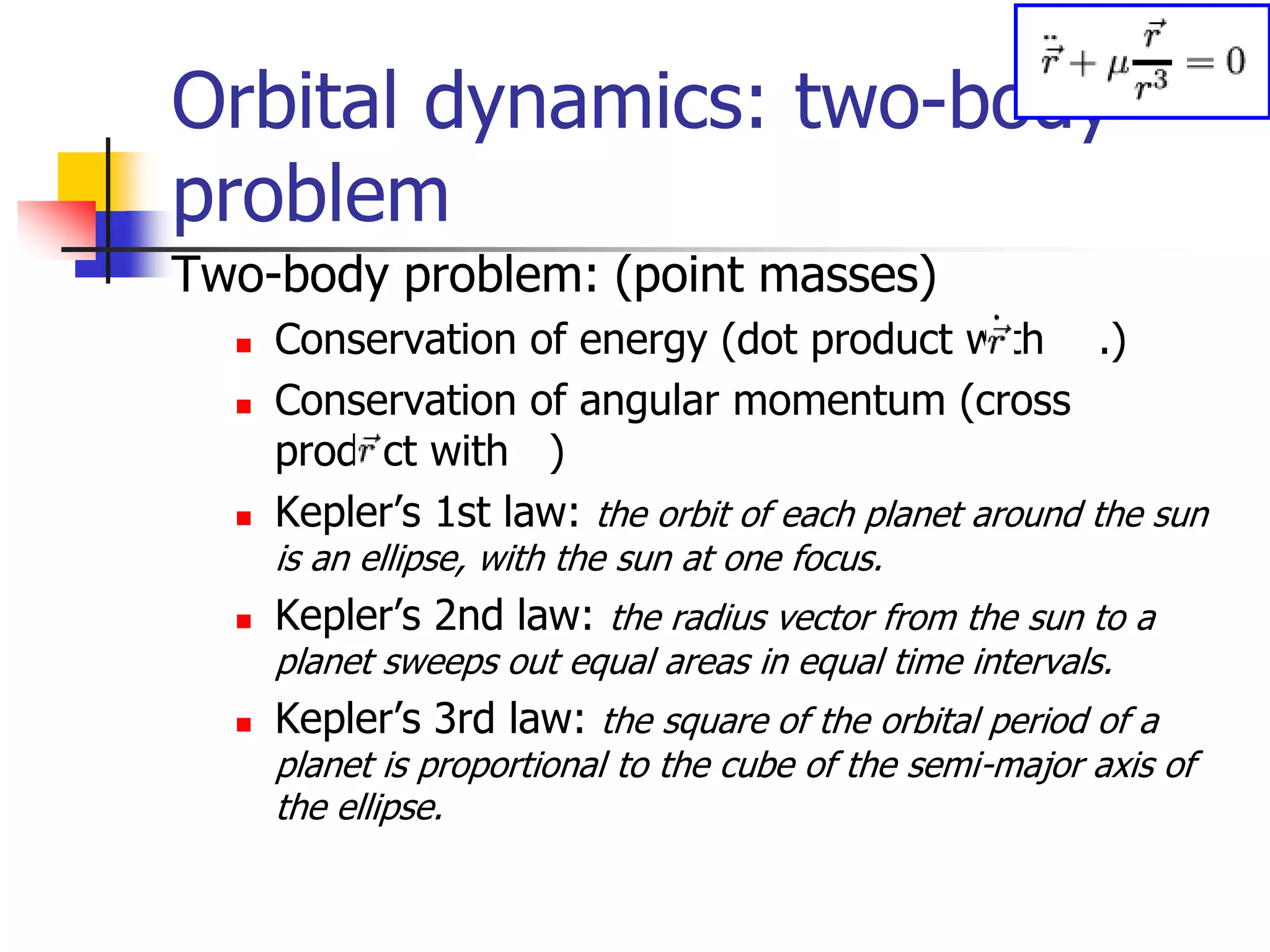 Orbital dynamics: two-body
problem
Two-body problem: (point masses)
 Conservation of energy (dot product with .)
 Conservation of angular momentum (cross
product with )
 Kepler’s 1st law: the orbit of each planet around the sun
is an ellipse, with the sun at one focus.
 Kepler’s 2nd law: the radius vector from the sun to a
planet sweeps out equal areas in equal time intervals.
 Kepler’s 3rd law: the square of the orbital period of a
planet is proportional to the cube of the semi-major axis of
the ellipse.
 