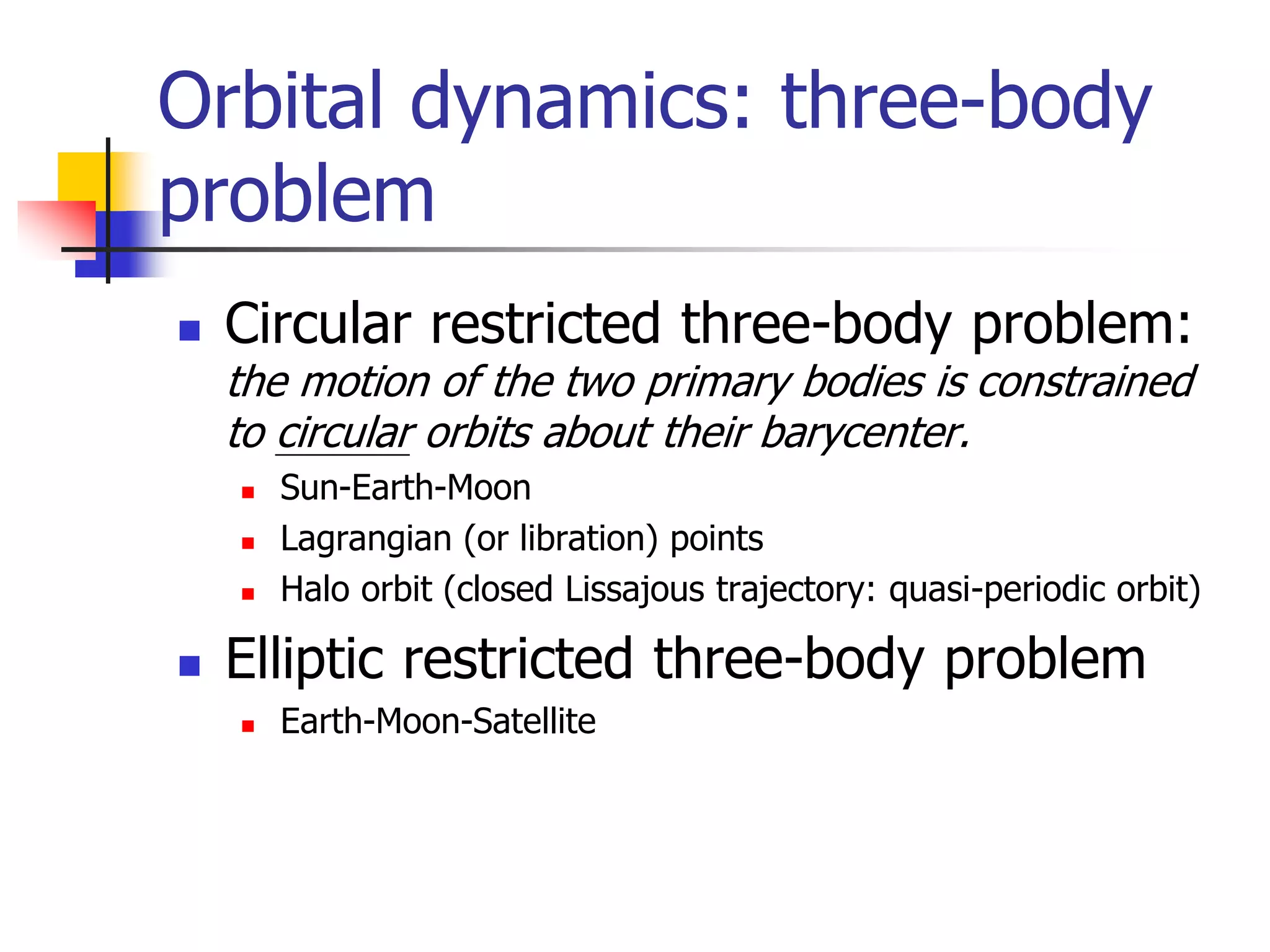Orbital dynamics: three-body
problem
 Circular restricted three-body problem:
the motion of the two primary bodies is constrained
to circular orbits about their barycenter.
 Sun-Earth-Moon
 Lagrangian (or libration) points
 Halo orbit (closed Lissajous trajectory: quasi-periodic orbit)
 Elliptic restricted three-body problem
 Earth-Moon-Satellite
 