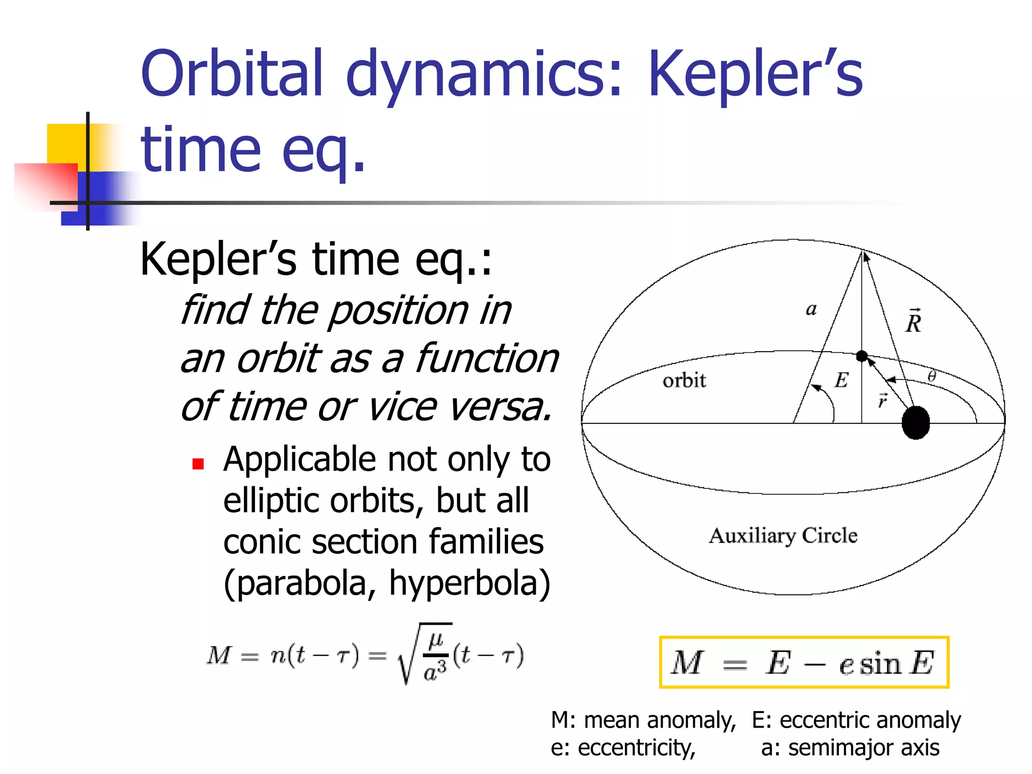 Orbital dynamics: Kepler’s
time eq.
Kepler’s time eq.:
find the position in
an orbit as a function
of time or vice versa.
 Applicable not only to
elliptic orbits, but all
conic section families
(parabola, hyperbola)
M: mean anomaly, E: eccentric anomaly
e: eccentricity, a: semimajor axis
 