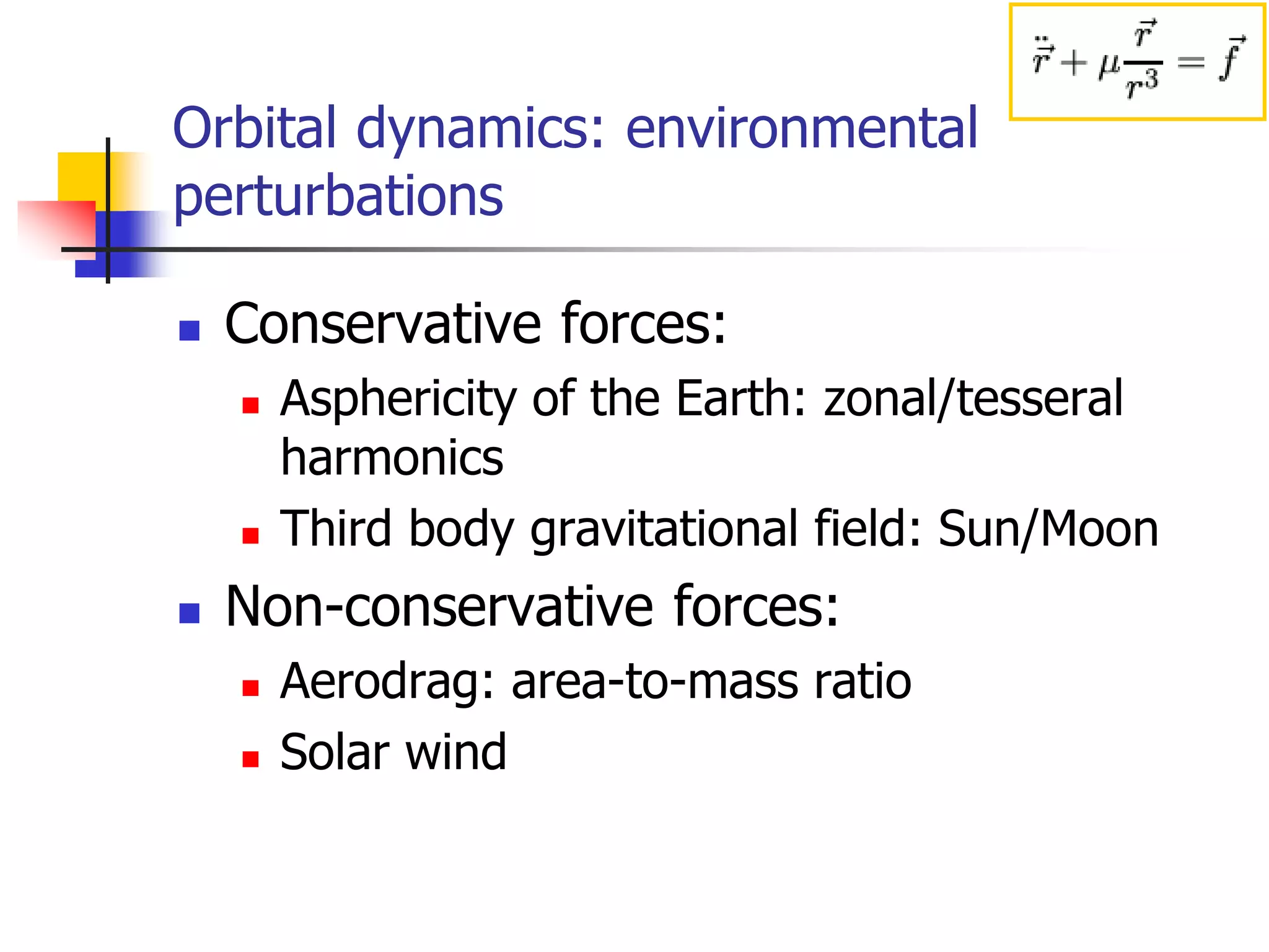 Orbital dynamics: environmental
perturbations
 Conservative forces:
 Asphericity of the Earth: zonal/tesseral
harmonics
 Third body gravitational field: Sun/Moon
 Non-conservative forces:
 Aerodrag: area-to-mass ratio
 Solar wind
 