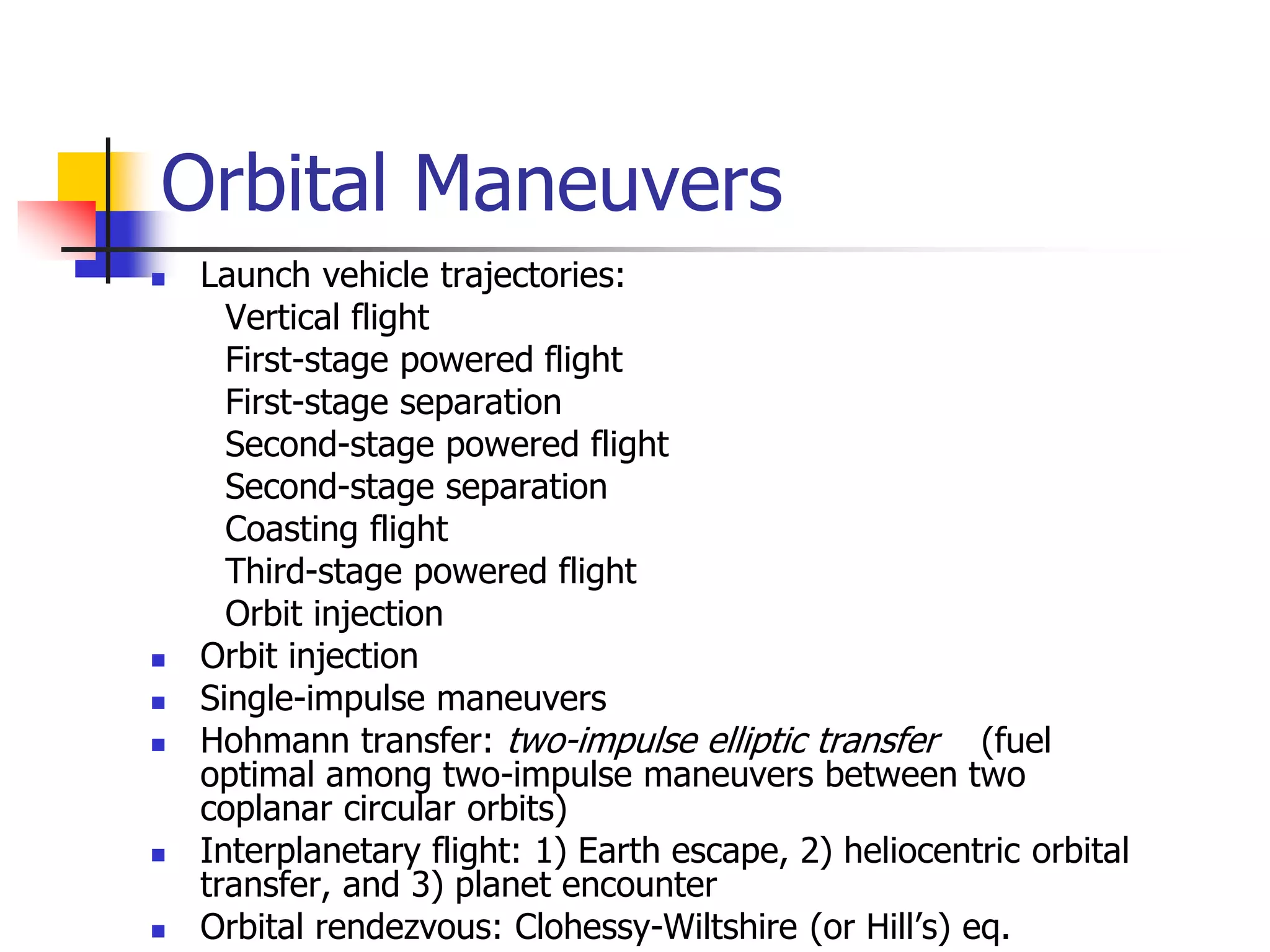 Orbital Maneuvers
 Launch vehicle trajectories:
Vertical flight
First-stage powered flight
First-stage separation
Second-stage powered flight
Second-stage separation
Coasting flight
Third-stage powered flight
Orbit injection
 Orbit injection
 Single-impulse maneuvers
 Hohmann transfer: two-impulse elliptic transfer (fuel
optimal among two-impulse maneuvers between two
coplanar circular orbits)
 Interplanetary flight: 1) Earth escape, 2) heliocentric orbital
transfer, and 3) planet encounter
 Orbital rendezvous: Clohessy-Wiltshire (or Hill’s) eq.
 