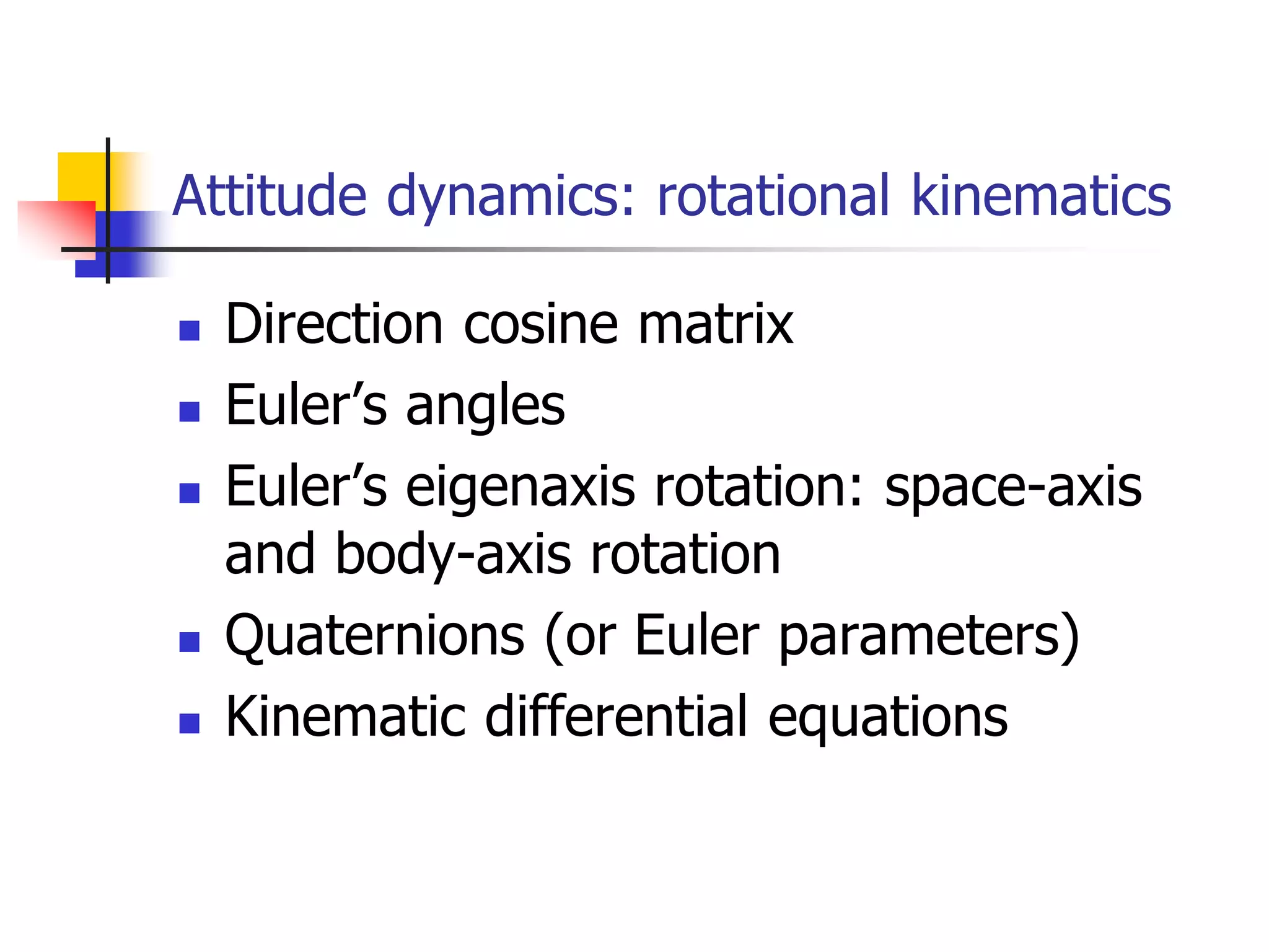 Attitude dynamics: rotational kinematics
 Direction cosine matrix
 Euler’s angles
 Euler’s eigenaxis rotation: space-axis
and body-axis rotation
 Quaternions (or Euler parameters)
 Kinematic differential equations
 