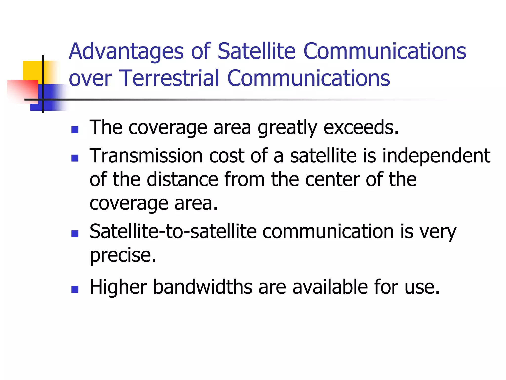 Advantages of Satellite Communications
over Terrestrial Communications
 The coverage area greatly exceeds.
 Transmission cost of a satellite is independent
of the distance from the center of the
coverage area.
 Satellite-to-satellite communication is very
precise.
 Higher bandwidths are available for use.
 
