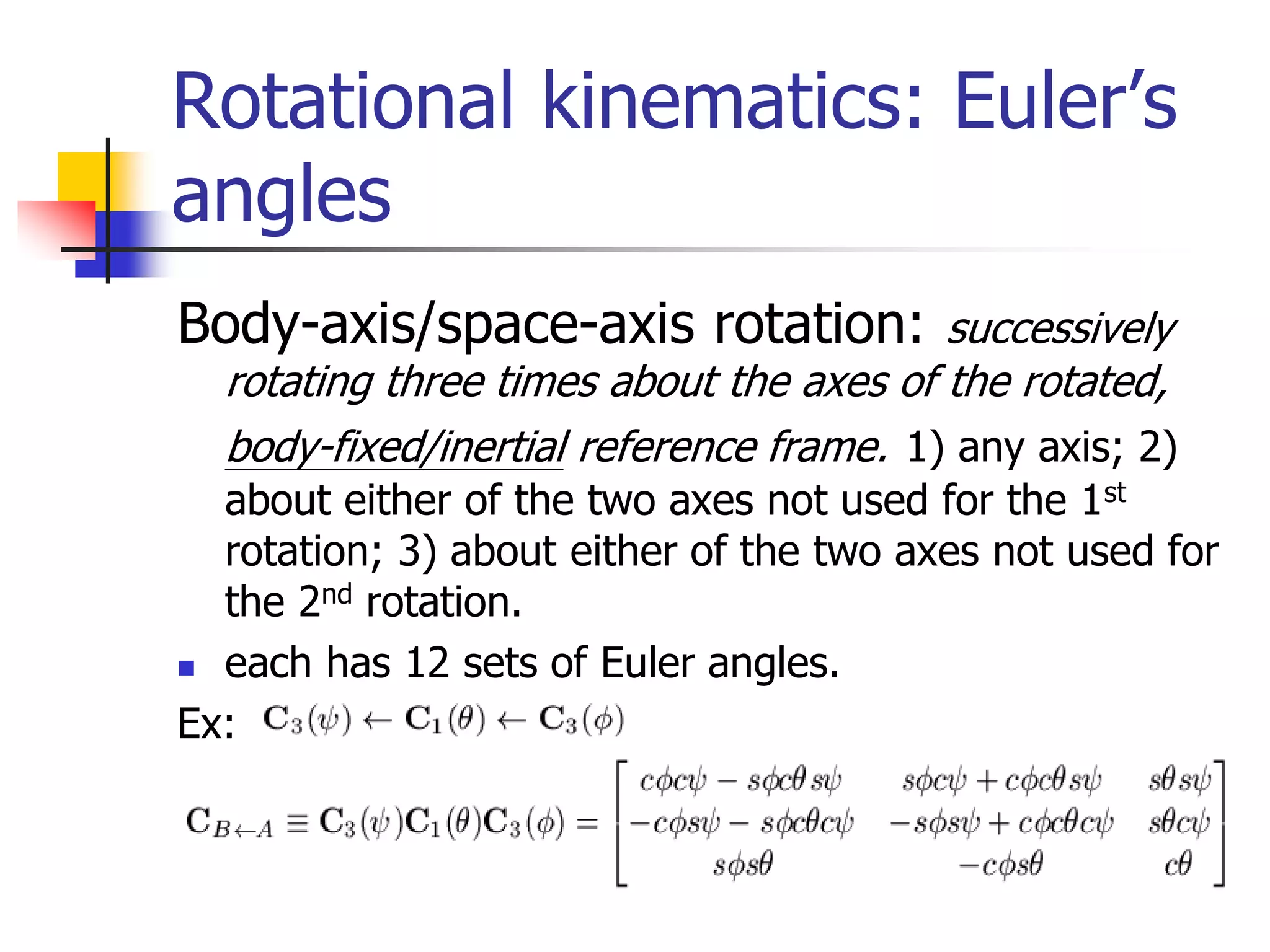 Rotational kinematics: Euler’s
angles
Body-axis/space-axis rotation: successively
rotating three times about the axes of the rotated,
body-fixed/inertial reference frame. 1) any axis; 2)
about either of the two axes not used for the 1st
rotation; 3) about either of the two axes not used for
the 2nd rotation.
 each has 12 sets of Euler angles.
Ex:
 