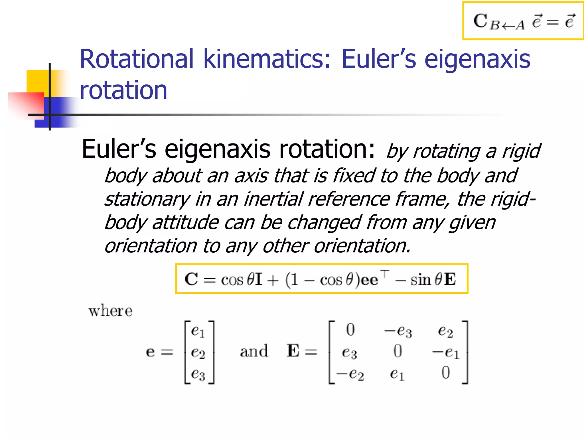 Rotational kinematics: Euler’s eigenaxis
rotation
Euler’s eigenaxis rotation: by rotating a rigid
body about an axis that is fixed to the body and
stationary in an inertial reference frame, the rigid-
body attitude can be changed from any given
orientation to any other orientation.
 