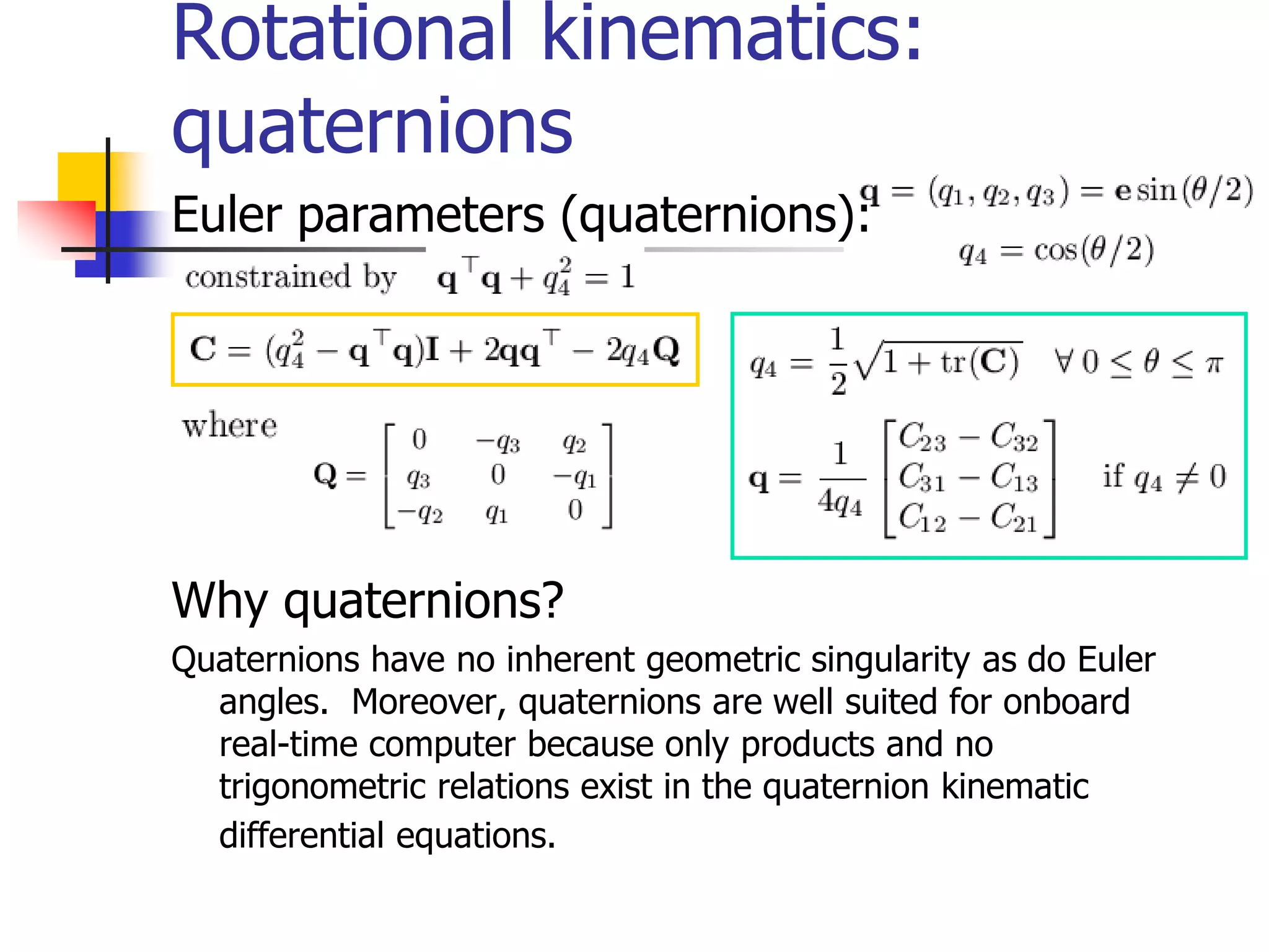 Rotational kinematics:
quaternions
Euler parameters (quaternions):
Why quaternions?
Quaternions have no inherent geometric singularity as do Euler
angles. Moreover, quaternions are well suited for onboard
real-time computer because only products and no
trigonometric relations exist in the quaternion kinematic
differential equations.
 