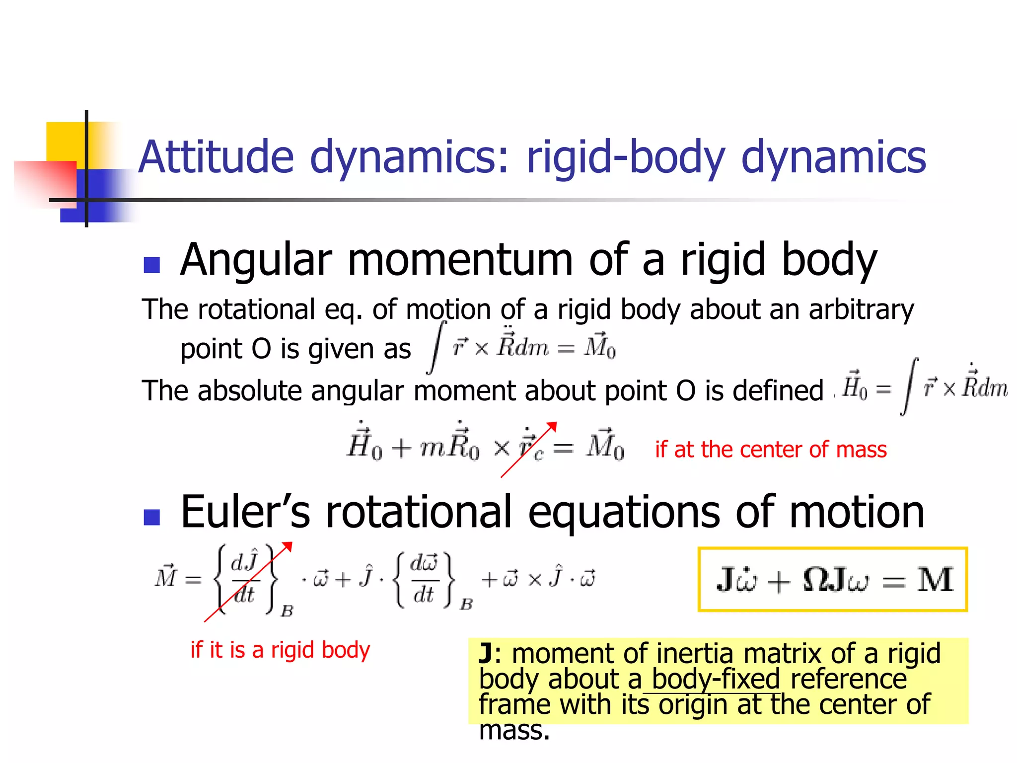  Angular momentum of a rigid body
The rotational eq. of motion of a rigid body about an arbitrary
point O is given as
The absolute angular moment about point O is defined as
 Euler’s rotational equations of motion
Attitude dynamics: rigid-body dynamics
if at the center of mass
if it is a rigid body J: moment of inertia matrix of a rigid
body about a body-fixed reference
frame with its origin at the center of
mass.
 