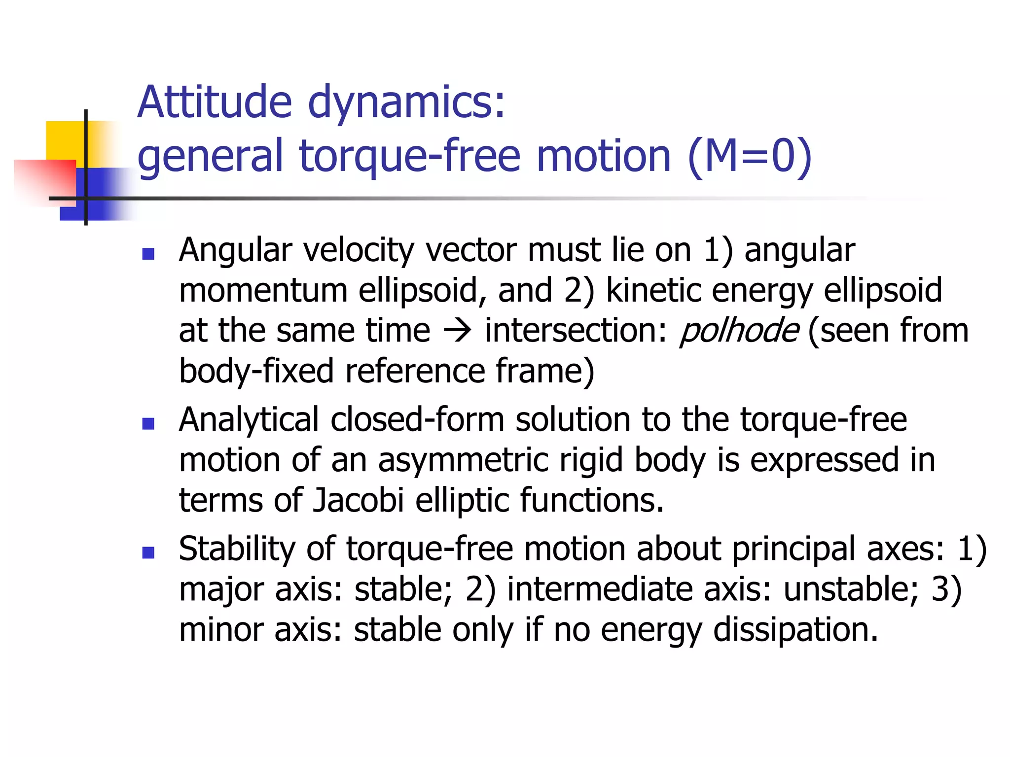 Attitude dynamics:
general torque-free motion (M=0)
 Angular velocity vector must lie on 1) angular
momentum ellipsoid, and 2) kinetic energy ellipsoid
at the same time  intersection: polhode (seen from
body-fixed reference frame)
 Analytical closed-form solution to the torque-free
motion of an asymmetric rigid body is expressed in
terms of Jacobi elliptic functions.
 Stability of torque-free motion about principal axes: 1)
major axis: stable; 2) intermediate axis: unstable; 3)
minor axis: stable only if no energy dissipation.
 