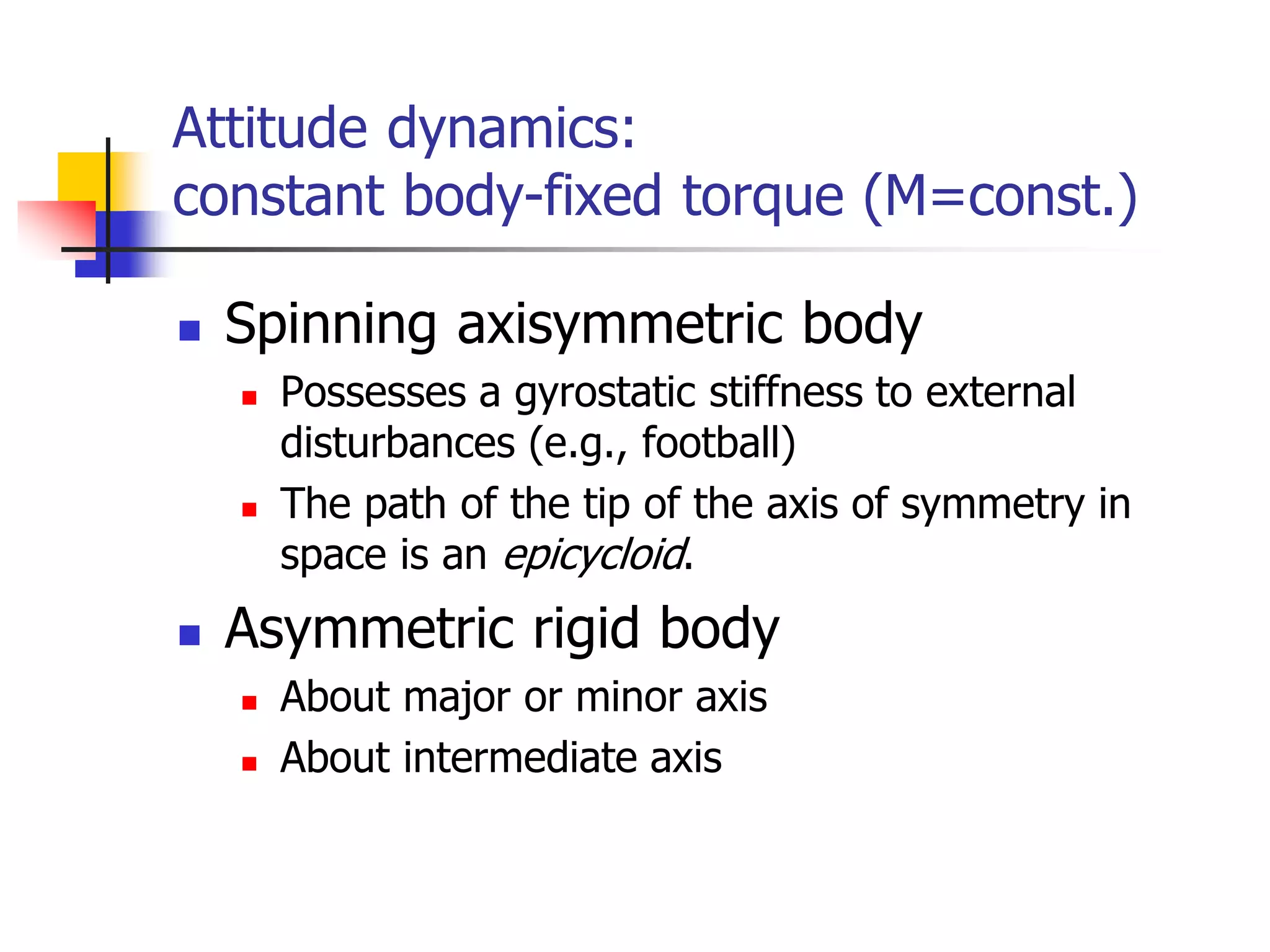 Attitude dynamics:
constant body-fixed torque (M=const.)
 Spinning axisymmetric body
 Possesses a gyrostatic stiffness to external
disturbances (e.g., football)
 The path of the tip of the axis of symmetry in
space is an epicycloid.
 Asymmetric rigid body
 About major or minor axis
 About intermediate axis
 