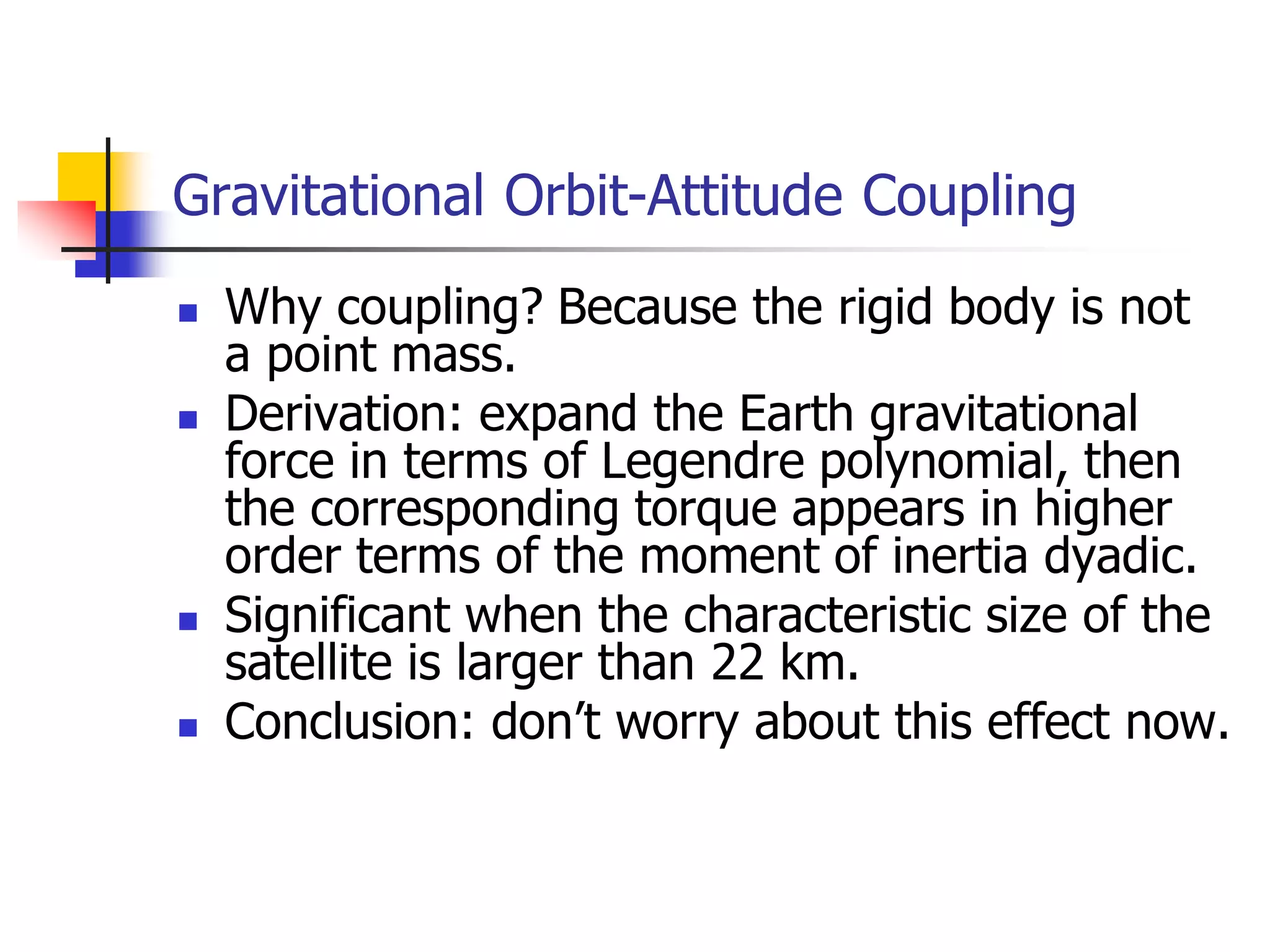 Gravitational Orbit-Attitude Coupling
 Why coupling? Because the rigid body is not
a point mass.
 Derivation: expand the Earth gravitational
force in terms of Legendre polynomial, then
the corresponding torque appears in higher
order terms of the moment of inertia dyadic.
 Significant when the characteristic size of the
satellite is larger than 22 km.
 Conclusion: don’t worry about this effect now.
 