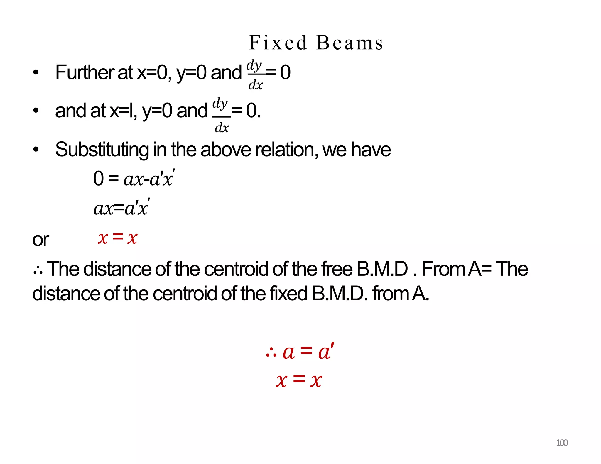𝑑𝑥
• Furtherat x=0, y=0 and 𝑑𝑦
= 0
or
100
• andat x=l, y=0 and 𝑑𝑦
= 0.
𝑑𝑥
• Substitutingin the above relation,we have
0 = 𝑎𝑥-𝑎′𝑥′
𝑎𝑥=𝑎′𝑥′
𝑥 =𝑥
∴The distanceof the centroidof the freeB.M.D . FromA=The
distanceof the centroidof the fixed B.M.D. fromA.
∴ 𝑎 = 𝑎′
𝑥 = 𝑥
Fixed Beams
 