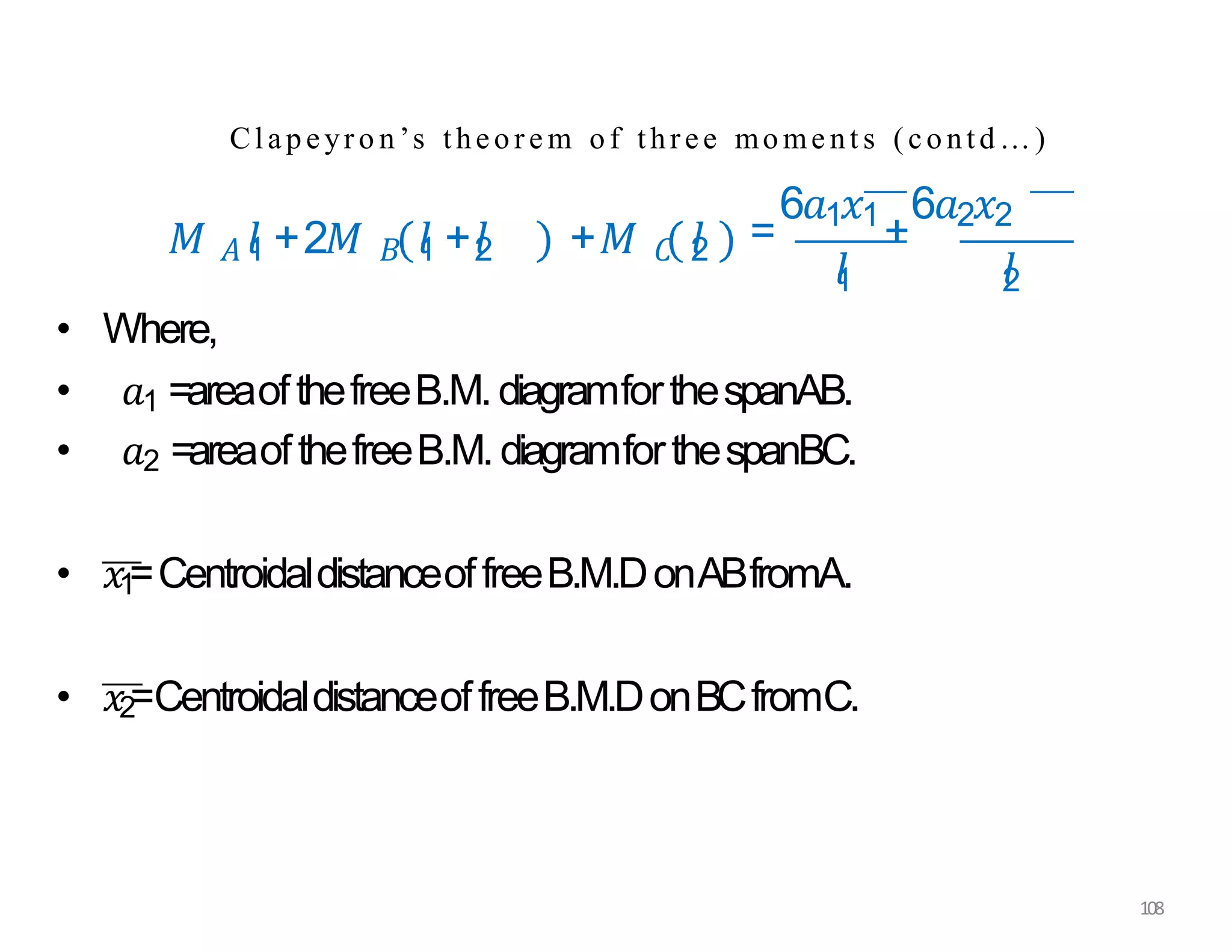 Clapeyro n’s theore m of three mome nt s (contd…)
𝑀 𝐴 𝑙
1 +2𝑀 𝐵 𝑙
1 +𝑙
2 +𝑀 𝐶 𝑙
2 =
6𝑎1𝑥1
+
6𝑎2𝑥2
𝑙
1 𝑙
2
• Where,
• 𝑎1 =areaofthefreeB.M.diagramforthespanAB.
• 𝑎2 =areaofthefreeB.M.diagramforthespanBC.
• 𝑥1
=CentroidaldistanceoffreeB.M.DonABfromA.
• 𝑥2=CentroidaldistanceoffreeB.M.DonBCfromC.
108
 