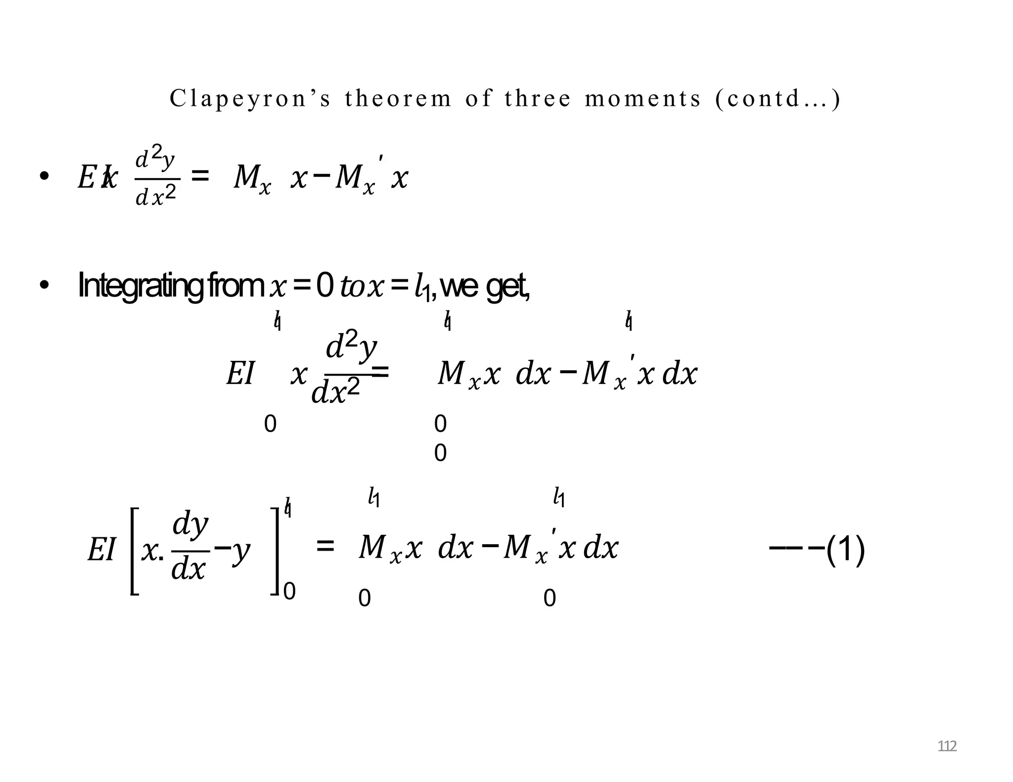 • 𝐸𝐼
𝑥
2
𝑑 𝑦
𝑑𝑥2 𝑥 𝑥
′
= 𝑀 𝑥−𝑀 𝑥
𝑑2𝑦
𝑙
1 𝑙
1
• Integratingfrom𝑥=0𝑡𝑜𝑥=𝑙1,we get,
𝐸𝐼 𝑥
𝑑𝑥2 = 𝑀𝑥𝑥 𝑑𝑥 −𝑀𝑥
′𝑥 𝑑𝑥
𝑙
1
0 0
0
𝑑𝑦
𝐸𝐼 𝑥.
𝑑𝑥
−𝑦
112
0
𝑙
1
𝑙1 𝑙1
= 𝑀𝑥𝑥 𝑑𝑥 −𝑀𝑥
′𝑥 𝑑𝑥
0 0
−−−(1)
Clapeyro n’s theore m of three mome nt s (contd…)
 