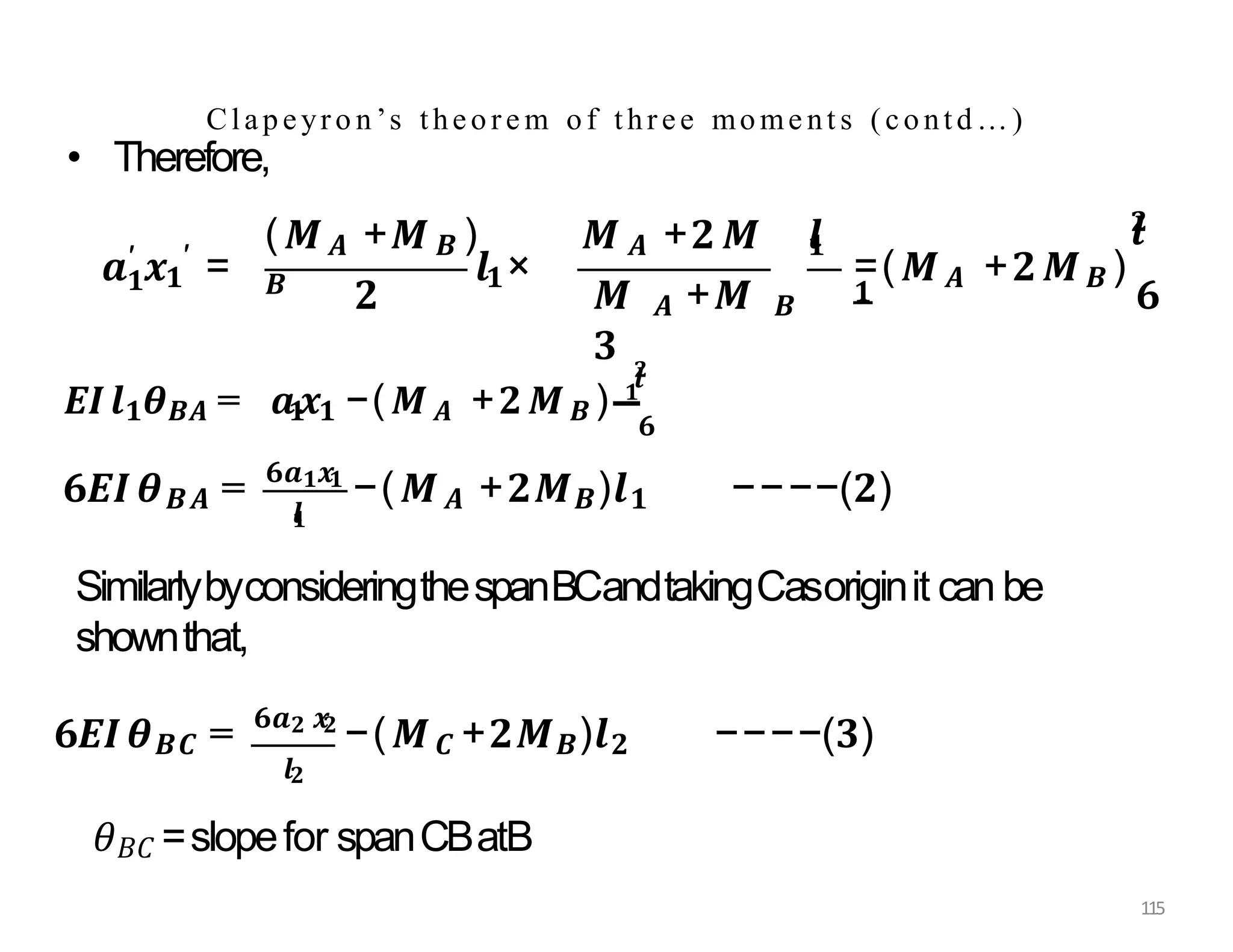 • Therefore,
Clapeyro n’s theore m of three mome nt s (contd…)
𝟏
𝒂′ 𝒙𝟏
′ =
(𝑴𝑨 +𝑴𝑩 ) 𝑴 𝑨 +𝟐𝑴
𝑩 𝒍𝟏×
𝒍
𝟏
𝟐 𝑴 𝑨 +𝑴 𝑩
𝟑
=(𝑴𝑨 +𝟐𝑴𝑩 )
𝟏
𝒍
𝟐
𝟔
𝑬𝑰𝒍𝟏𝜽𝑩𝑨 = 𝒂𝟏
𝒙𝟏 −(𝑴𝑨 +𝟐𝑴𝑩 ) 𝟏
𝒍
𝟐
𝟔
𝒍
𝟏
𝟔𝑬𝑰𝜽𝑩𝑨 = 𝟔𝒂𝟏𝒙𝟏
−(𝑴𝑨 +𝟐𝑴𝑩)𝒍𝟏 −−−−(𝟐)
SimilarlybyconsideringthespanBCandtakingCasoriginit can be
shownthat,
𝟔𝑬𝑰𝜽𝑩𝑪 = 𝟔𝒂𝟐 𝒙
𝟐
−(𝑴𝑪 +𝟐𝑴𝑩)𝒍𝟐 −−−−(𝟑)
𝒍𝟐
𝜃𝐵𝐶 =slopefor spanCBatB
115
 