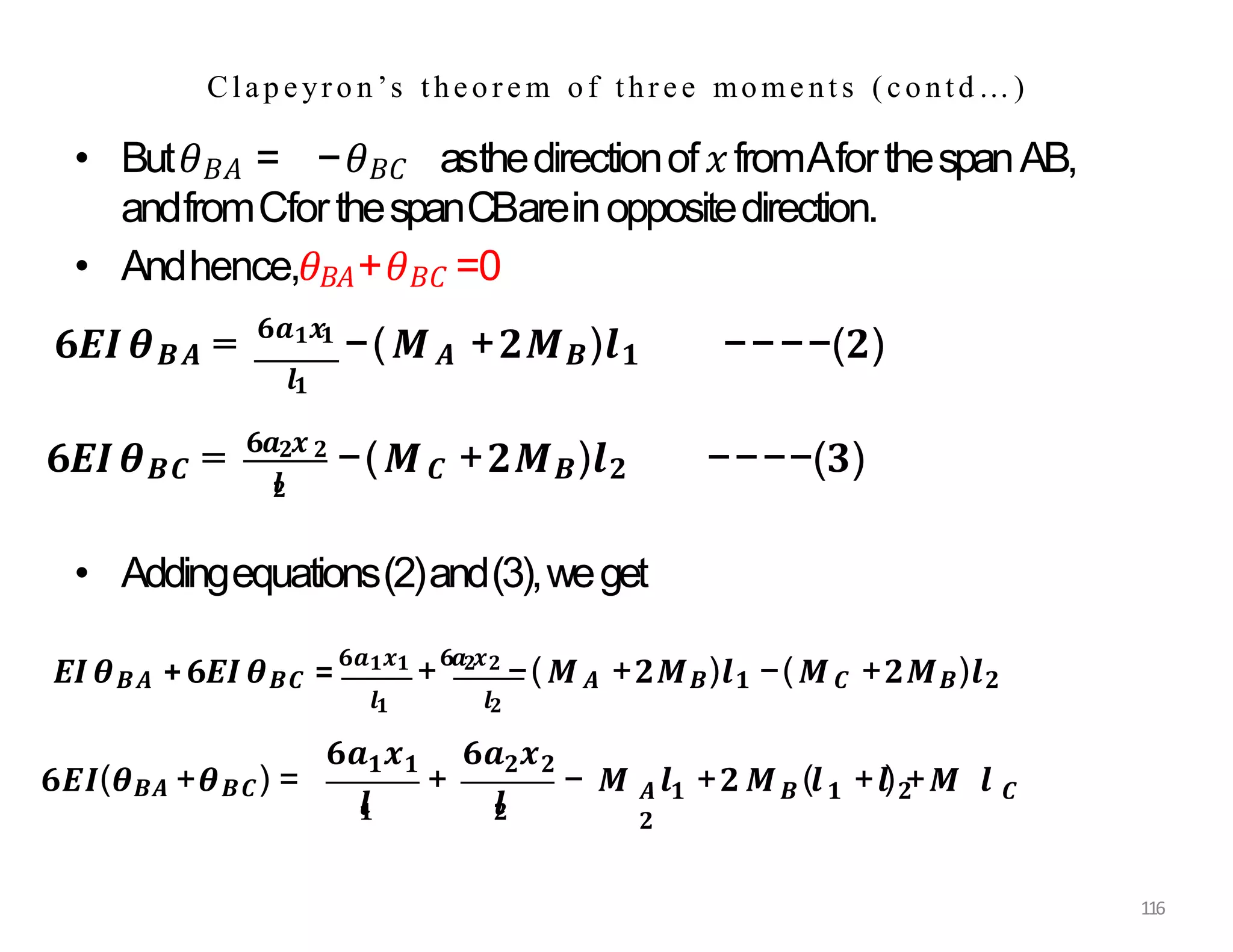 Clapeyro n’s theore m of three mome nt s (contd…)
• But𝜃𝐵𝐴 = −𝜃𝐵𝐶 asthedirectionof𝑥fromAforthespanAB,
andfromCforthespanCBareinoppositedirection.
• Andhence,𝜃𝐵𝐴+𝜃𝐵𝐶 =0
𝟔𝑬𝑰𝜽𝑩𝑨 = 𝟔𝒂𝟏𝒙𝟏
−(𝑴𝑨 +𝟐𝑴𝑩)𝒍𝟏 −−−−(𝟐)
𝒍𝟏
𝒍
𝟐
𝟔𝑬𝑰𝜽𝑩𝑪 = 𝟔𝒂𝟐𝒙 𝟐
−(𝑴𝑪 +𝟐𝑴𝑩)𝒍𝟐 −−−−(𝟑)
• Addingequations(2)and(3),weget
𝑬𝑰𝜽𝑩𝑨 +𝟔𝑬𝑰𝜽𝑩𝑪 =
𝟔𝒂𝟏𝒙𝟏
+
𝟔𝒂𝟐𝒙𝟐
−(𝑴𝑨 +𝟐𝑴𝑩)𝒍𝟏 −(𝑴𝑪 +𝟐𝑴𝑩)𝒍𝟐
𝒍𝟏 𝒍𝟐
𝟔𝑬𝑰(𝜽𝑩𝑨 +𝜽𝑩𝑪) =
𝒍
𝟏
𝟏 𝟏 𝟐 𝟐
𝟔𝒂 𝒙 𝟔𝒂 𝒙
𝒍
𝟐
𝑨 𝟏 𝑩 𝟏 𝟐 𝑪
𝟐
116
+ − 𝑴 𝒍 +𝟐 𝑴 (𝒍 +𝒍) +𝑴 𝒍
 