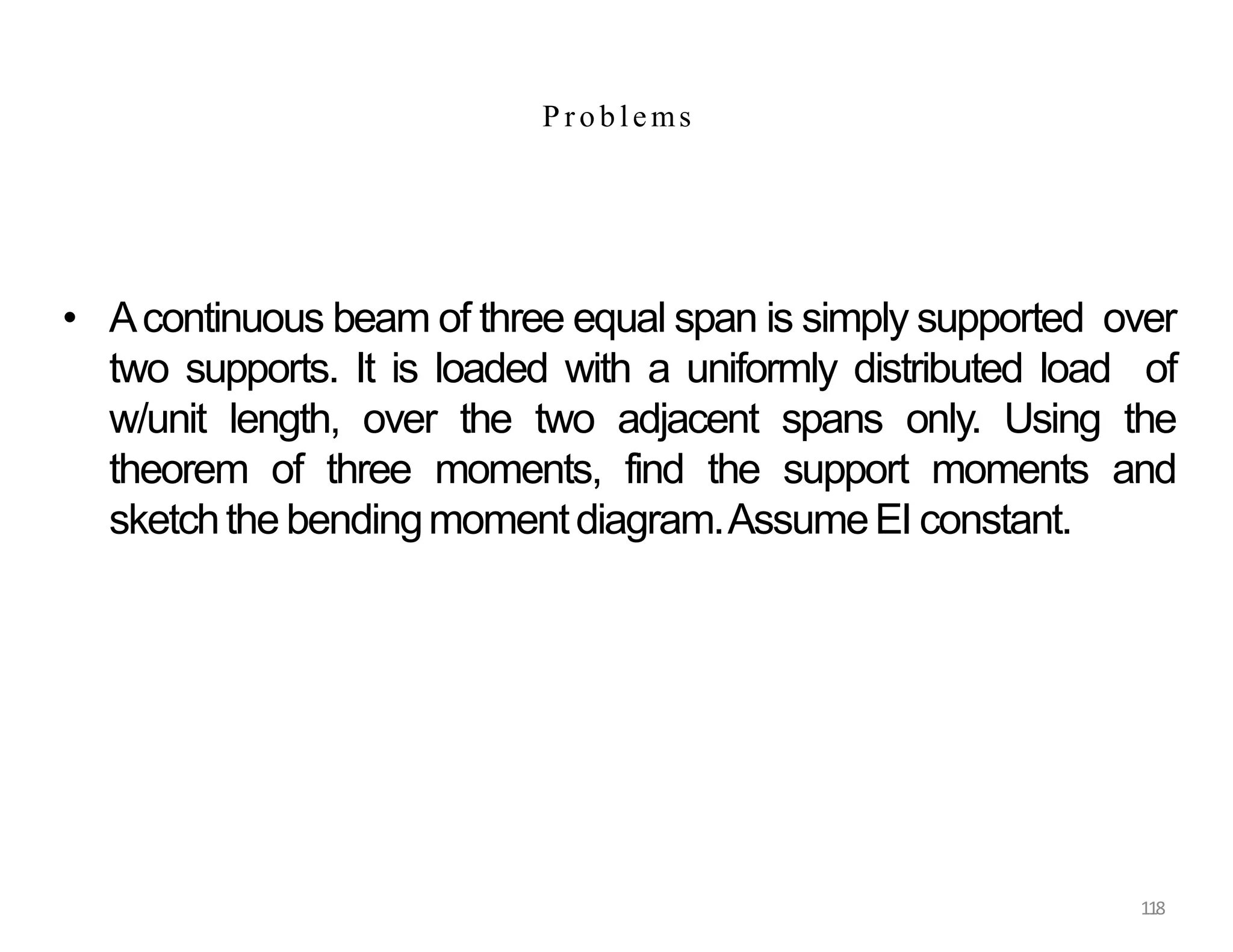 118
P roblems
• Acontinuous beam of three equal span is simply supported over
two supports. It is loaded with a uniformly distributed load of
w/unit length, over the two adjacent spans only. Using the
theorem of three moments, find the support moments and
sketchthe bendingmomentdiagram.AssumeEI constant.
 