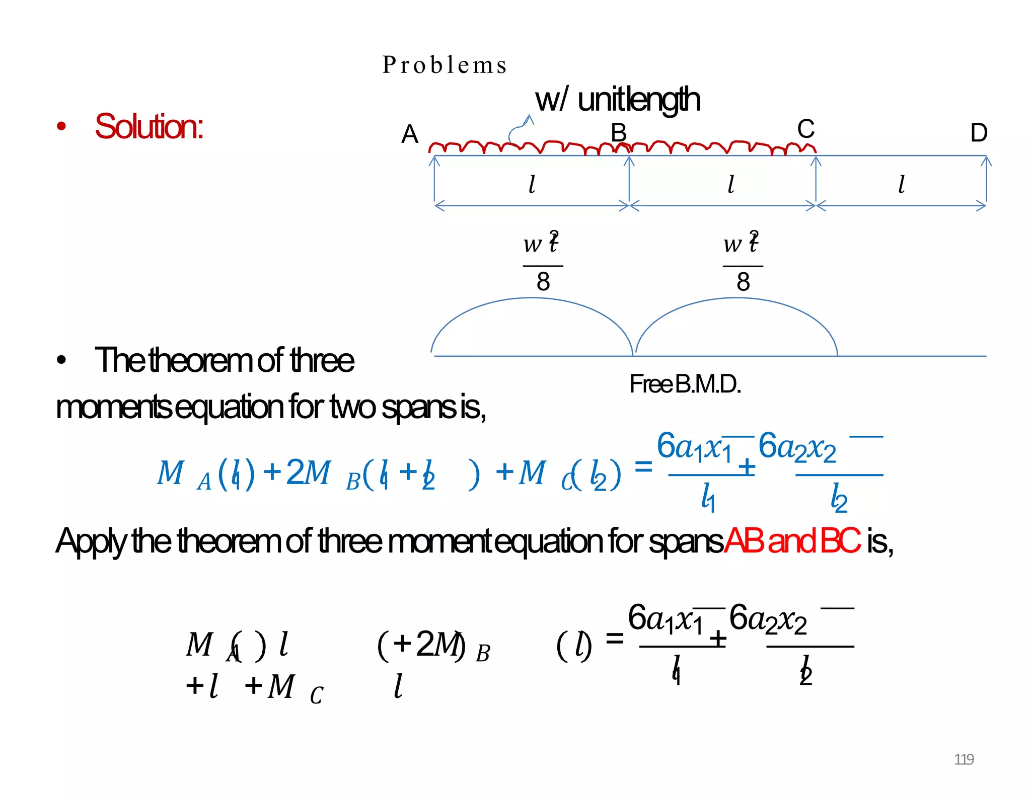 P roblems
• Solution:
• Thetheoremof three
momentsequationfortwospansis,
𝑀 𝐴 (𝑙
1) +2𝑀 𝐵 𝑙
1 +𝑙
2 +𝑀 𝐶 𝑙2 =
6𝑎1𝑥1
+
6𝑎2𝑥2
𝑙1 𝑙2
ApplythetheoremofthreemomentequationforspansABandBCis,
𝑀 𝐴 𝑙 +2𝑀 𝐵 𝑙
+𝑙 +𝑀 𝐶 𝑙
=
6𝑎1𝑥1
+
6𝑎2𝑥2
𝑙
1 𝑙
2
𝑙
A
w/ unitlength
B C D
𝑙
𝑤 𝑙
2
8
𝑙
𝑤 𝑙
2
8
FreeB.M.D.
119
 