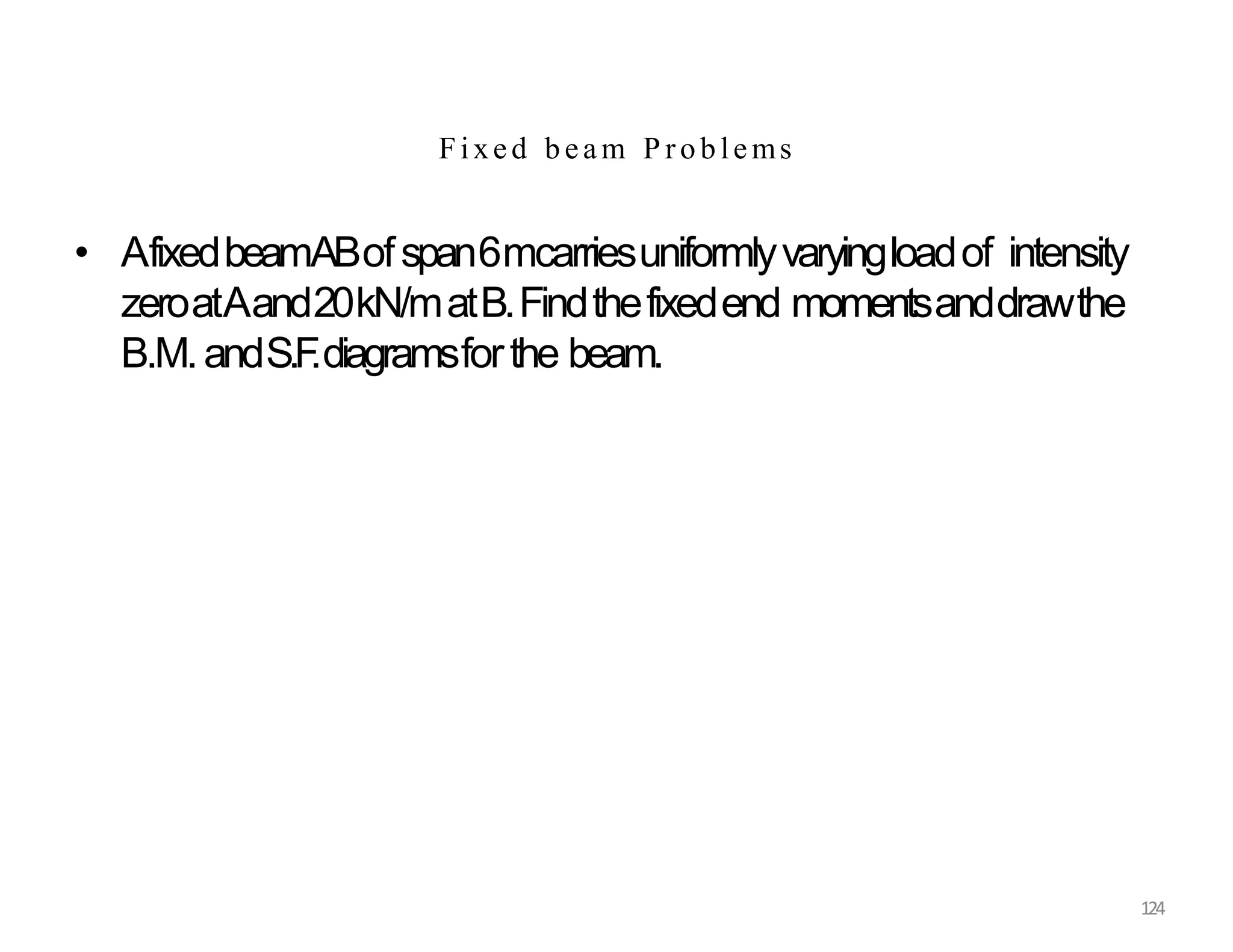 124
Fixed beam P roblems
• AfixedbeamABofspan6mcarriesuniformlyvaryingloadof intensity
zeroatAand20kN/matB.Findthefixedend momentsanddrawthe
B.M.andS.F
.diagramsforthe beam.
 