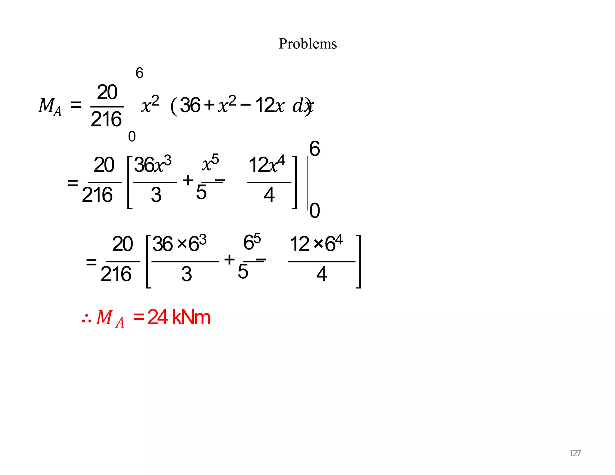 Problems
𝐴
216
𝑀 =
20
𝑥2 36+𝑥2 −12𝑥 𝑑𝑥
6
0
20 36𝑥3
=
216 3
𝑥5
+
5
−
12𝑥4
4
0
6
20 36×63 65
+
5
−
12×64
4
=
216 3
∴𝑀𝐴 =24kNm
127
 