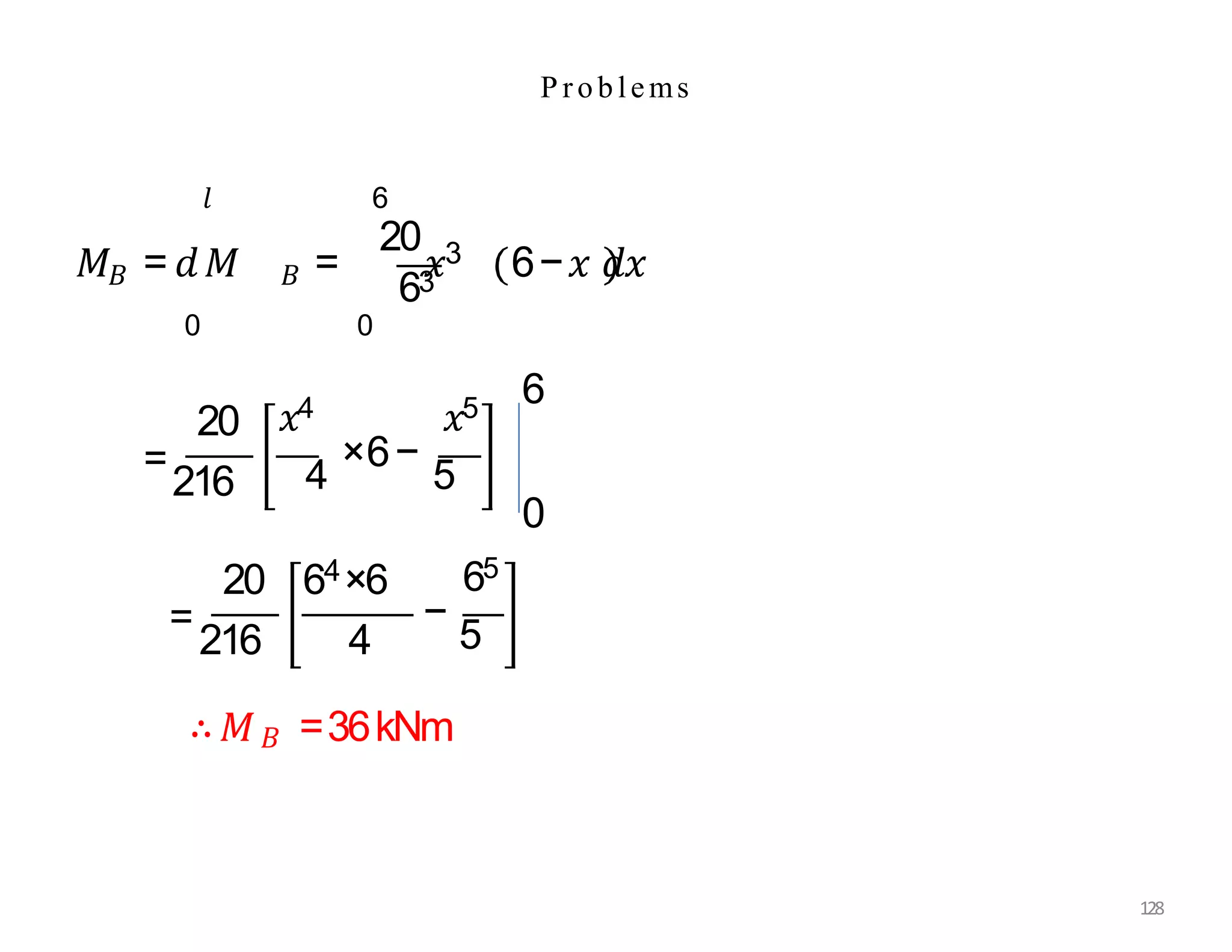P roblems
𝐵
𝑀 = 𝑑𝑀 𝐵
𝑙
0
63
=
20
𝑥3 6−𝑥 𝑑𝑥
6
0
20
=
216
𝑥4 𝑥5
4
×6−
5
0
6
20 64×6
=
216 4
65
−
5
∴𝑀𝐵 =36kNm
128
 