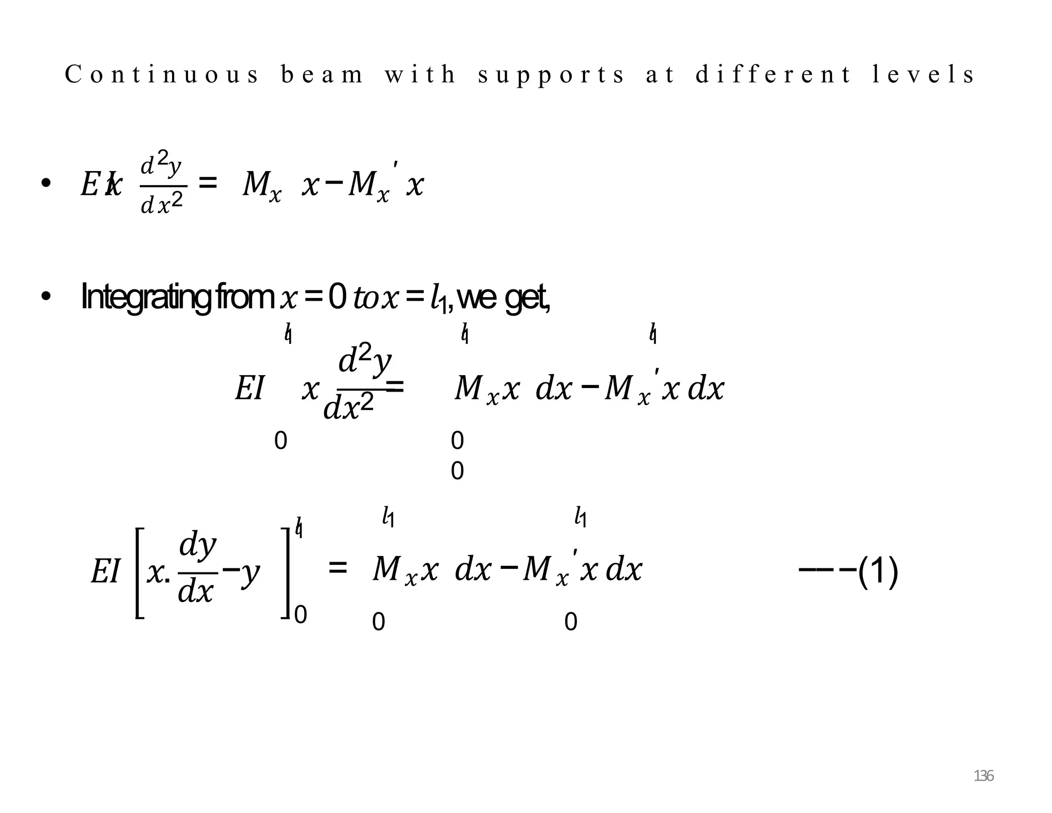 • 𝐸𝐼
𝑥
2
𝑑 𝑦
𝑑𝑥2 𝑥 𝑥
′
= 𝑀 𝑥−𝑀 𝑥
𝑑2𝑦
𝑙
1 𝑙
1
• Integratingfrom𝑥=0𝑡𝑜𝑥=𝑙1,we get,
𝐸𝐼 𝑥
𝑑𝑥2 = 𝑀𝑥𝑥 𝑑𝑥 −𝑀𝑥
′𝑥 𝑑𝑥
𝑙
1
0 0
0
𝑑𝑦
𝐸𝐼 𝑥.
𝑑𝑥
−𝑦
136
0
𝑙
1
𝑙1 𝑙1
= 𝑀𝑥𝑥 𝑑𝑥 −𝑀𝑥
′𝑥 𝑑𝑥
0 0
−−−(1)
C o n t i n u o u s b e a m w i t h s u p p o r t s a t d i f f e r e n t l e v e l s
 