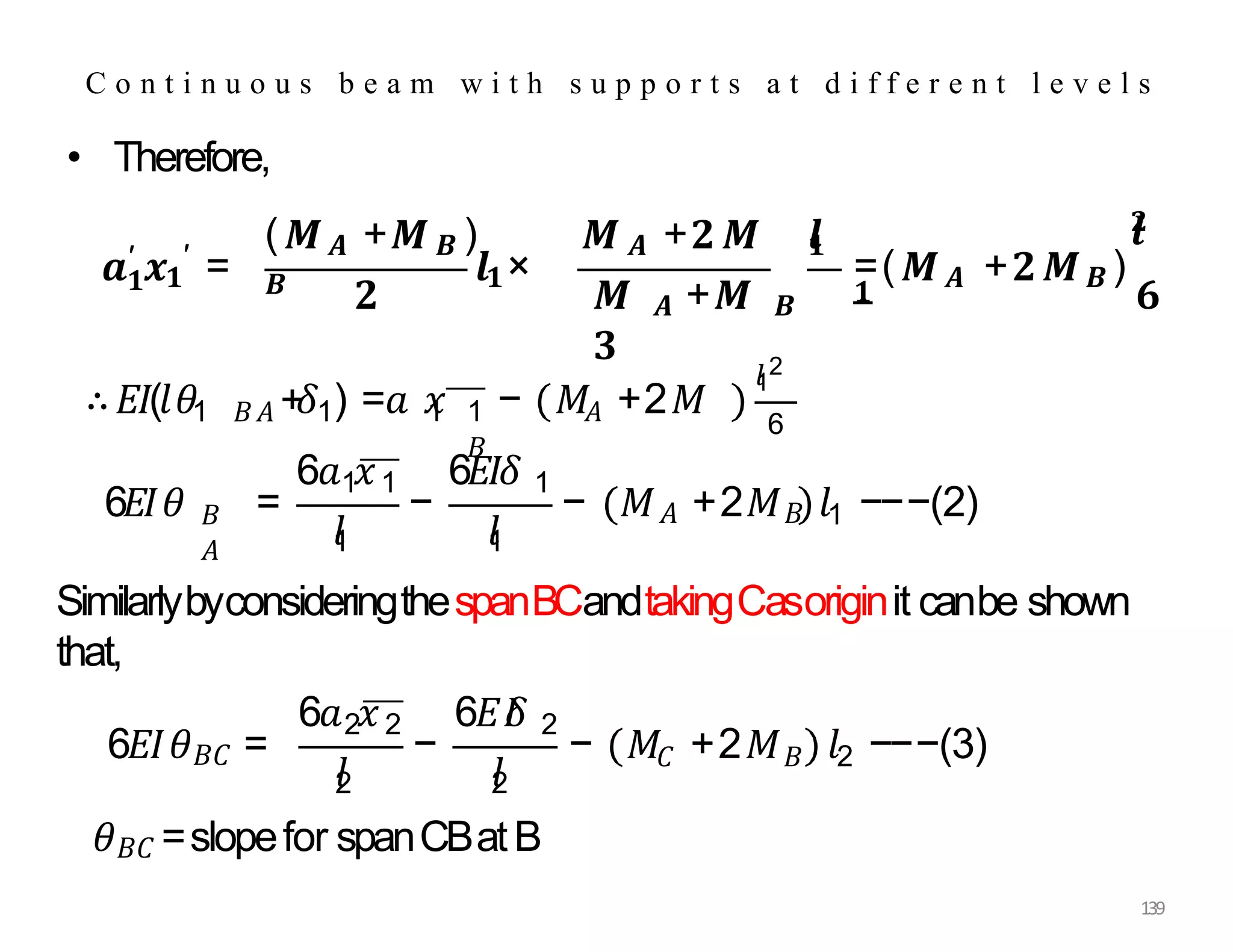 • Therefore,
𝟏
𝒂′ 𝒙𝟏
′ =
(𝑴𝑨 +𝑴𝑩 ) 𝑴 𝑨 +𝟐𝑴
𝑩 𝒍𝟏×
𝒍
𝟏
𝟐 𝑴 𝑨 +𝑴 𝑩
𝟑
=(𝑴𝑨 +𝟐𝑴𝑩 )
𝟏
𝒍
𝟐
𝟔
SimilarlybyconsideringthespanBCandtakingCasoriginit canbe shown
that,
𝜃𝐵𝐶 =slopefor spanCBatB
C o n t i n u o u s b e a m w i t h s u p p o r t s a t d i f f e r e n t l e v e l s
∴𝐸𝐼(𝑙𝜃1 𝐵𝐴 + 1
𝛿 ) =𝑎 𝑥 − 𝑀 +2𝑀
1 1 𝐴
𝐵
𝑙
1
2
6
𝐵
𝐴
6𝐸𝐼𝜃 =
6𝑎 𝑥
1 1
−
6𝐸𝐼𝛿 1
𝑙
1 𝑙
1
1
− 𝑀𝐴 +2𝑀𝐵 𝑙 −−−(2)
6𝐸𝐼𝜃𝐵𝐶 =
6𝑎 𝑥 6𝐸𝐼
𝛿
2 2 2
𝑙
2 𝑙
2
𝐶 𝐵 2
139
− − 𝑀 +2𝑀 𝑙 −−−(3)
 