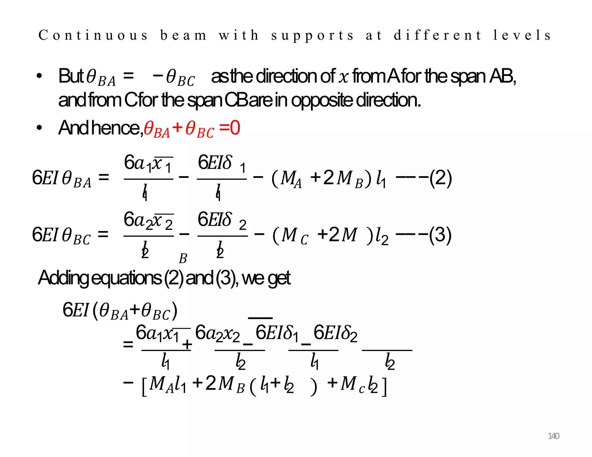 • But𝜃𝐵𝐴 = −𝜃𝐵𝐶 asthedirectionof𝑥fromAforthespanAB,
andfromCforthespanCBareinoppositedirection.
• Andhence,𝜃𝐵𝐴+𝜃𝐵𝐶 =0
C o n t i n u o u s b e a m w i t h s u p p o r t s a t d i f f e r e n t l e v e l s
6𝐸𝐼𝜃𝐵𝐴 =
𝑙
1
6𝑎 𝑥 6𝐸𝐼𝛿
1 1 1
𝑙
1
𝐴 𝐵 1
− − 𝑀 +2𝑀 𝑙 −−−(2)
6𝐸𝐼𝜃𝐵𝐶 =
6𝑎 𝑥
2 2 6𝐸𝐼𝛿 2
𝑙
2 𝑙
2
− − 𝑀𝐶 +2𝑀
𝐵
2
𝑙 −−−(3)
Addingequations(2)and(3),weget
6𝐸𝐼(𝜃𝐵𝐴+𝜃𝐵𝐶)
=
6𝑎1𝑥1
+
6𝑎2𝑥2
−
6𝐸𝐼𝛿1
−
6𝐸𝐼𝛿2
𝑙1 𝑙2 𝑙1 𝑙2
− 𝑀𝐴𝑙1 +2𝑀𝐵 𝑙1+𝑙2 +𝑀𝑐𝑙2
140
 