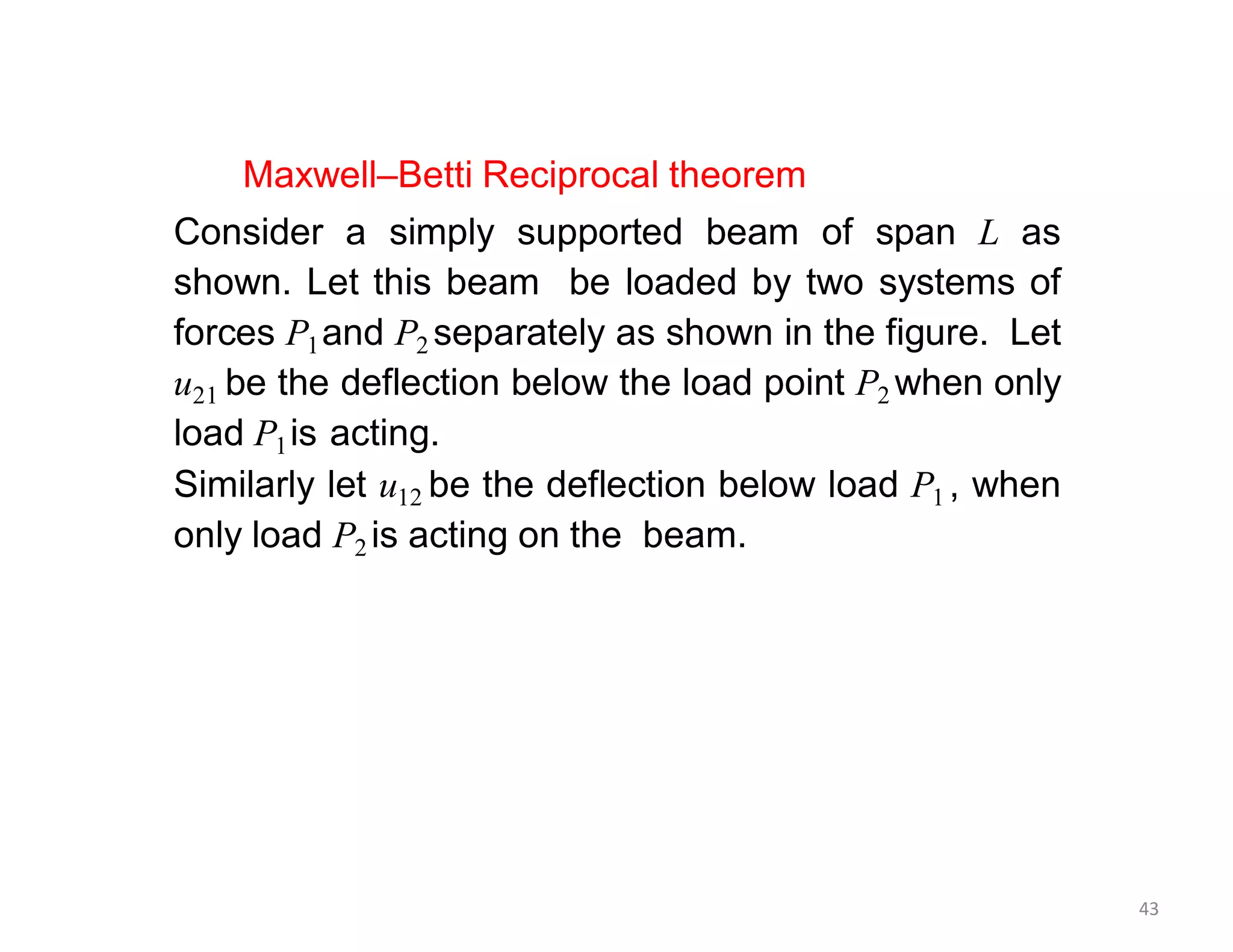 Maxwell–Betti Reciprocal theorem
Consider a simply supported beam of span L as
shown. Let this beam be loaded by two systems of
forces P1and P2 separately as shown in the figure. Let
u21 be the deflection below the load point P2 when only
load P1is acting.
Similarly let u12 be the deflection below load P1 , when
only load P2 is acting on the beam.
43
 