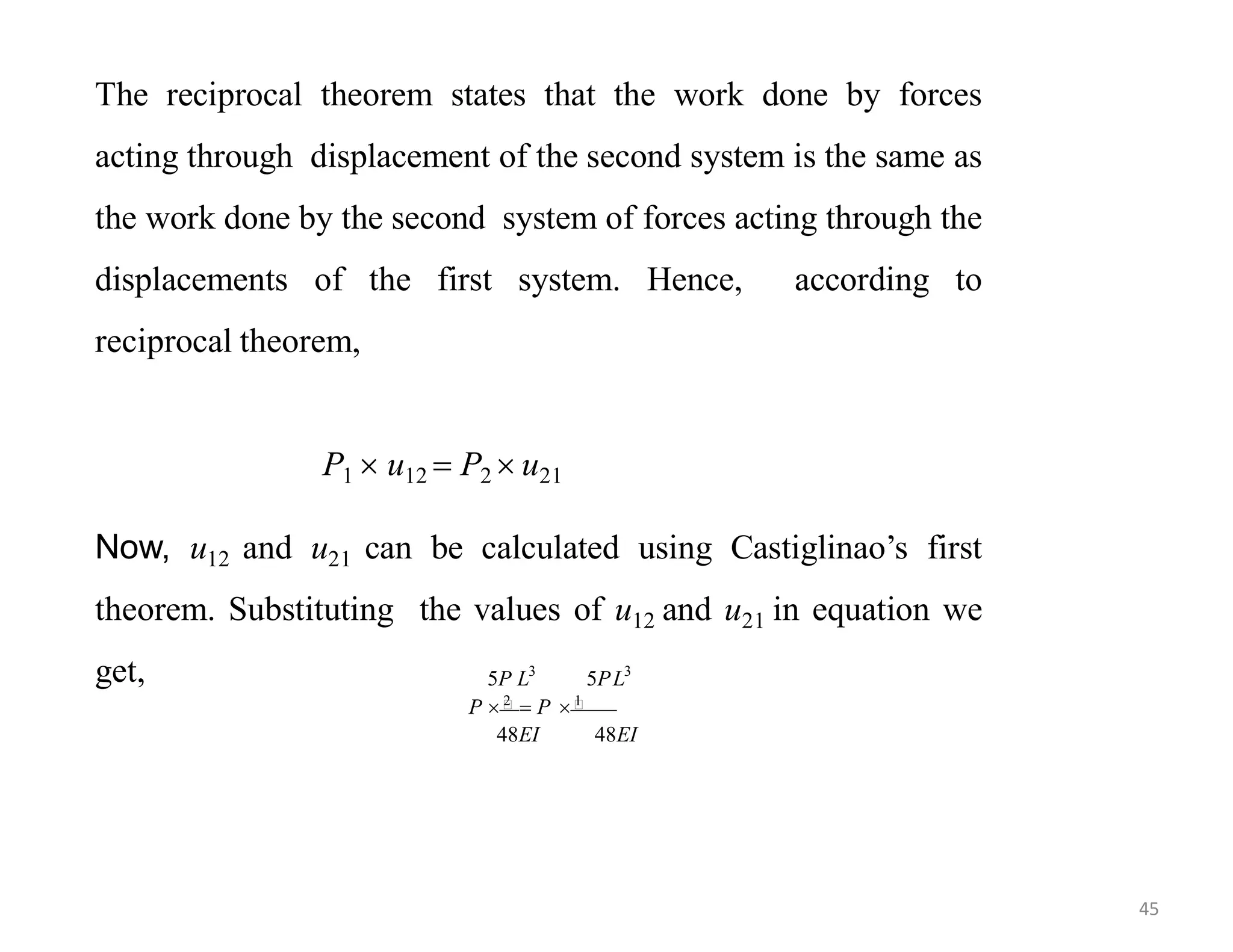 The reciprocal theorem states that the work done by forces
acting through displacement of the second system is the same as
the work done by the second system of forces acting through the
displacements of the first system. Hence, according to
reciprocal theorem,
P1  u12  P2  u21
Now, u12 and u21 can be calculated using Castiglinao’s first
theorem. Substituting the values of u12 and u21 in equation we
get,
48EI 48EI
5P L3
5PL3
P 
2
 P 
1
45
 