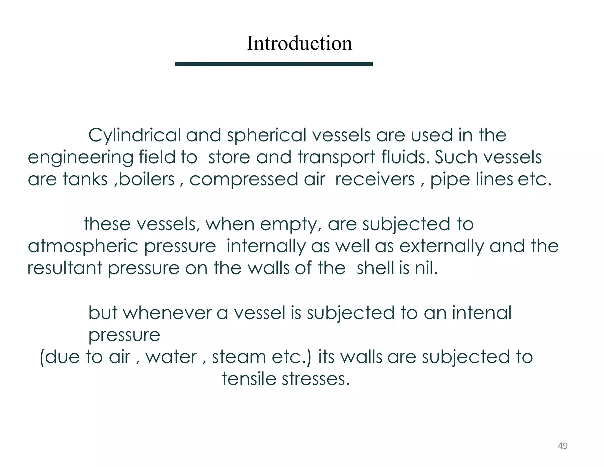Introduction
Cylindrical and spherical vessels are used in the
engineering field to store and transport fluids. Such vessels
are tanks ,boilers , compressed air receivers , pipe lines etc.
these vessels, when empty, are subjected to
atmospheric pressure internally as well as externally and the
resultant pressure on the walls of the shell is nil.
but whenever a vessel is subjected to an intenal
pressure
(due to air , water , steam etc.) its walls are subjected to
tensile stresses.
49
 
