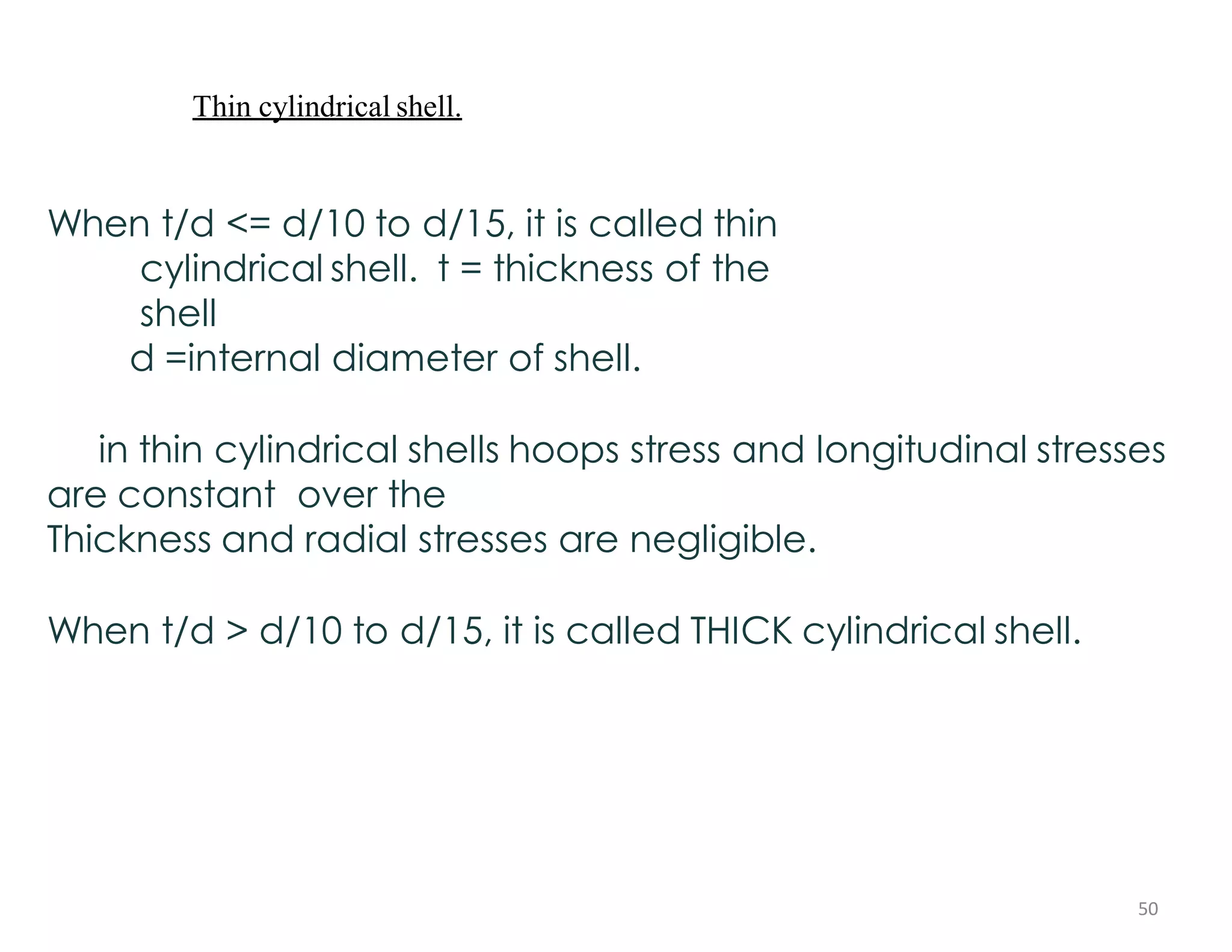 Thin cylindrical shell.
When t/d <= d/10 to d/15, it is called thin
cylindrical shell. t = thickness of the
shell
d =internal diameter of shell.
in thin cylindrical shells hoops stress and longitudinal stresses
are constant over the
Thickness and radial stresses are negligible.
When t/d > d/10 to d/15, it is called THICK cylindrical shell.
50
 