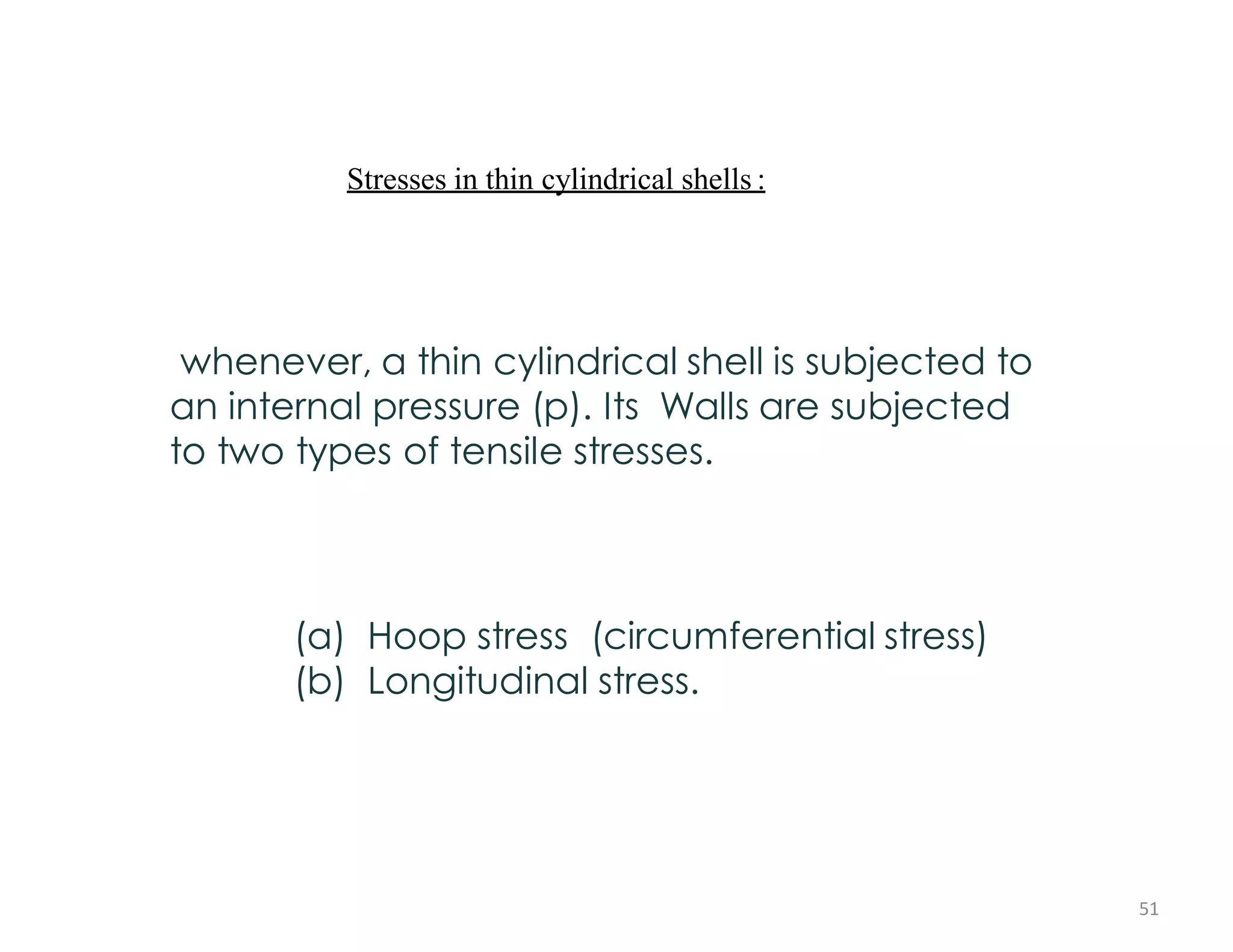Stresses in thin cylindrical shells :
whenever, a thin cylindrical shell is subjected to
an internal pressure (p). Its Walls are subjected
to two types of tensile stresses.
(a) Hoop stress (circumferential stress)
(b) Longitudinal stress.
51
 