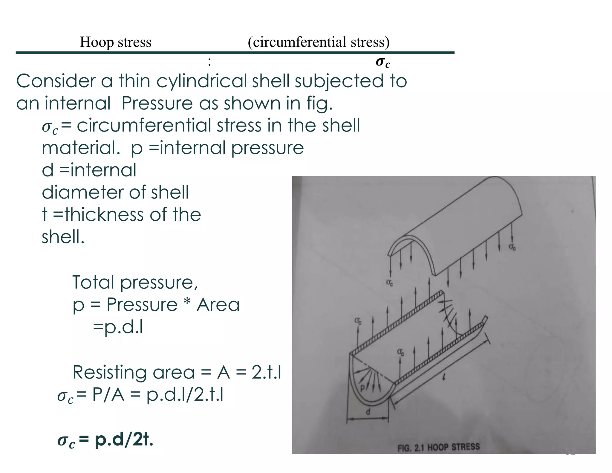 Consider a thin cylindrical shell subjected to
an internal Pressure as shown in fig.
𝜎𝑐 = circumferential stress in the shell
material. p =internal pressure
d =internal
diameter of shell
t =thickness of the
shell.
Total pressure,
p = Pressure * Area
=p.d.l
Resisting area = A = 2.t.l
𝜎𝑐 = P/A = p.d.l/2.t.l
𝝈𝒄 = p.d/2t.
Hoop stress (circumferential stress)
: 𝝈𝒄
52
 