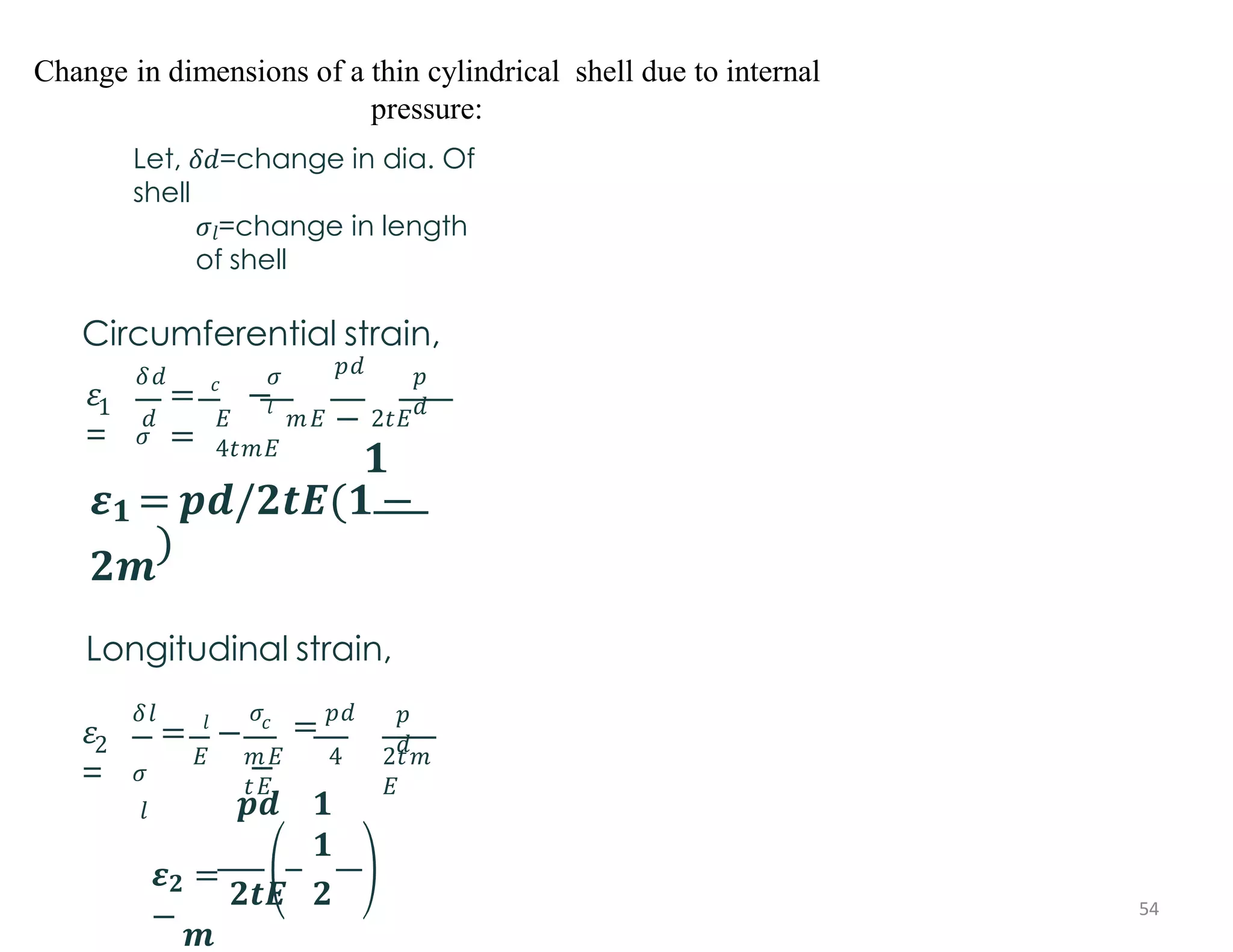 Change in dimensions of a thin cylindrical shell due to internal
pressure:
1
𝜀
=
𝛿𝑑
𝜎
𝑐 𝜎
𝑙
= −
=
𝑝𝑑
−
𝑝
𝑑
𝑑 𝐸 𝑚𝐸 2𝑡𝐸
4𝑡𝑚𝐸
𝟏
𝜺𝟏 = 𝒑𝒅/𝟐𝒕𝑬(𝟏 −
𝟐𝒎
)
Longitudinal strain,
2
𝜀
=
=
𝛿𝑙
𝜎
𝑙
𝑙
𝐸
− 𝑐
𝑚𝐸 4
𝑡𝐸
𝜎
= 𝑝𝑑
−
𝑝
𝑑
2𝑡𝑚
𝐸
𝒑𝒅 𝟏
𝟏
𝜺𝟐 =
𝟐𝒕𝑬 𝟐
−
𝒎
Let, 𝛿𝑑=change in dia. Of
shell
𝜎𝑙=change in length
of shell
Circumferential strain,
54
 