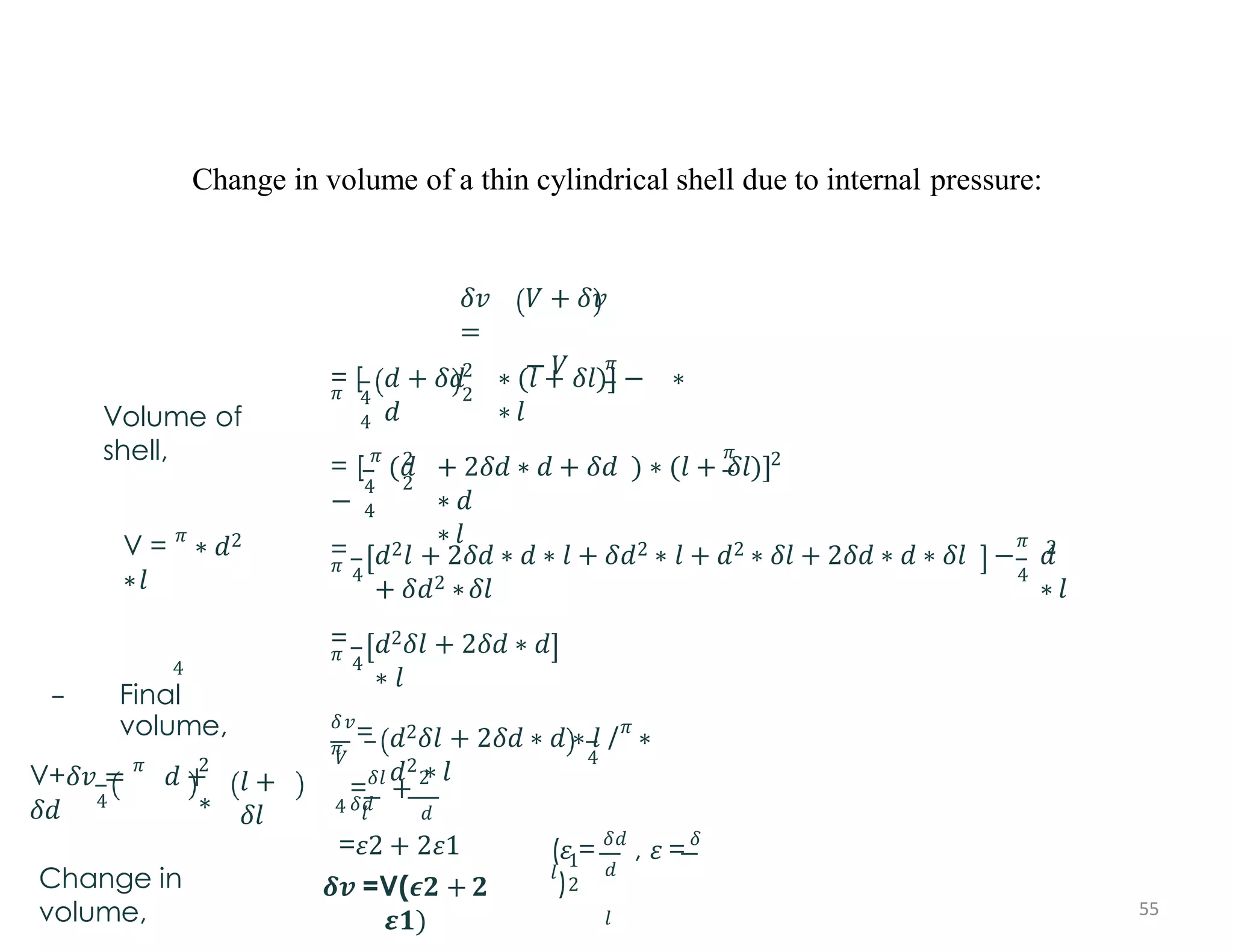 Change in volume of a thin cylindrical shell due to internal pressure:
Volume of
shell,
V = 𝜋
∗ 𝑑2
∗𝑙
4
Final
volume,
4
V+𝛿𝑣 = 𝜋
𝑑 +
𝛿𝑑
2
∗
𝑙 +
𝛿𝑙
Change in
volume,
𝛿𝑣
=
𝑉 + 𝛿𝑣
− 𝑉
= [
𝜋
𝜋
4
4
2
2
𝑑 + 𝛿𝑑 ∗ (𝑙 + 𝛿𝑙)] − ∗
𝑑 ∗ 𝑙
2
2
𝜋
4
4
2
= [ 𝜋
(𝑑 + 2𝛿𝑑 ∗ 𝑑 + 𝛿𝑑 ) ∗ (𝑙 + 𝛿𝑙)]
− ∗ 𝑑
∗ 𝑙
=
𝜋 4
𝑑2𝑙 + 2𝛿𝑑 ∗ 𝑑 ∗ 𝑙 + 𝛿𝑑2 ∗ 𝑙 + 𝑑2 ∗ 𝛿𝑙 + 2𝛿𝑑 ∗ 𝑑 ∗ 𝛿𝑙
+ 𝛿𝑑2 ∗𝛿𝑙
𝜋
4
2
− 𝑑
∗ 𝑙
=
𝜋 4
𝑑2𝛿𝑙 + 2𝛿𝑑 ∗ 𝑑
∗ 𝑙
𝛿𝑣
=
𝜋
𝑉
4
4
𝑑2𝛿𝑙 + 2𝛿𝑑 ∗ 𝑑 ∗ 𝑙 /𝜋
∗
𝑑2 ∗ 𝑙
=𝛿𝑙
+ 2
𝛿𝑑
1
2
𝑑
𝑙
(𝜀 = 𝛿𝑑
, 𝜀 = 𝛿
𝑙
)
𝑙 𝑑
=𝜀2 + 2𝜀1
𝜹𝒗 =V(𝝐𝟐 + 𝟐
𝜺𝟏)
55
 