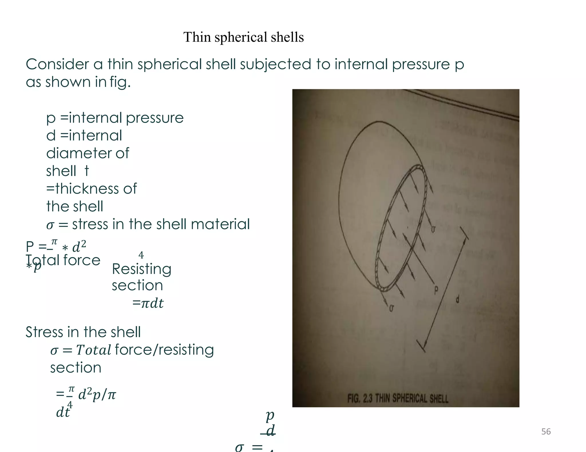 Thin spherical shells
Consider a thin spherical shell subjected to internal pressure p
as shown in fig.
p =internal pressure
d =internal
diameter of
shell t
=thickness of
the shell
𝜎 = stress in the shell material
Total force
P =
𝜋
∗ 𝑑2
∗𝑝
4
Resisting
section
=𝜋𝑑𝑡
Stress in the shell
𝜎 = 𝑇𝑜𝑡𝑎𝑙 force/resisting
section
4
=
𝜋
𝑑2𝑝/𝜋
𝑑𝑡 𝑝
𝑑
𝜎 =
56
 