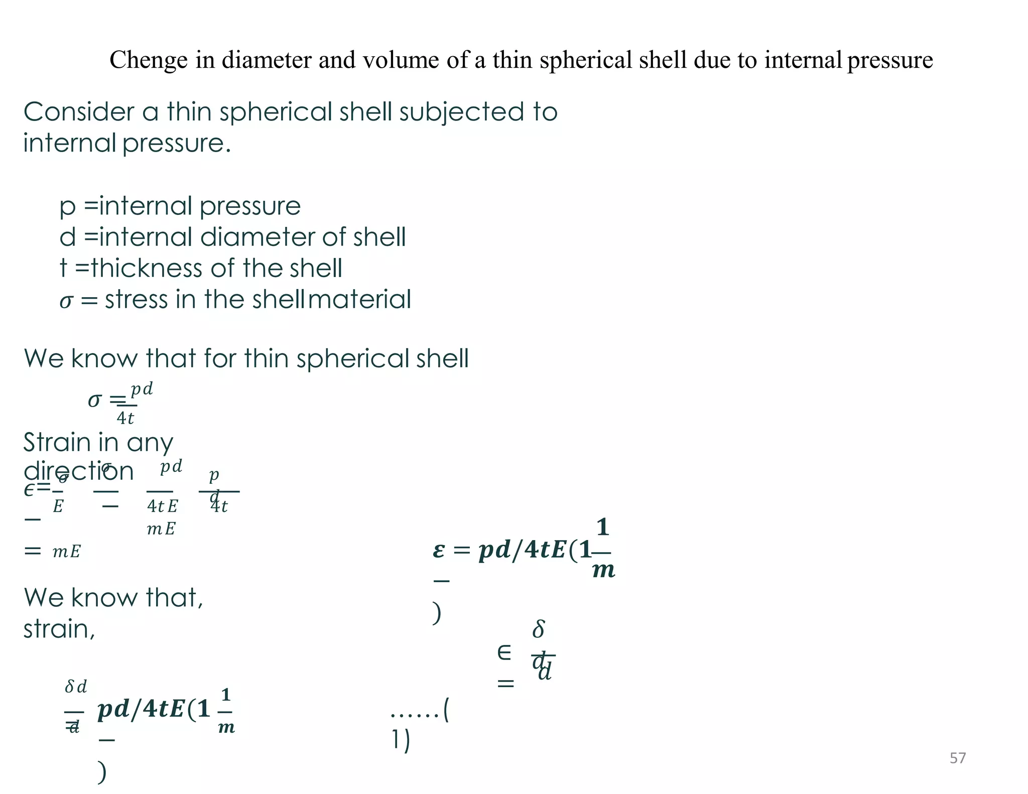 Chenge in diameter and volume of a thin spherical shell due to internal pressure
Consider a thin spherical shell subjected to
internal pressure.
p =internal pressure
d =internal diameter of shell
t =thickness of the shell
𝜎 = stress in the shellmaterial
We know that for thin spherical shell
𝜎 =𝑝𝑑
4𝑡
Strain in any
direction
𝐸
𝑚𝐸
𝜖=
𝜎
−
=
𝜎 𝑝𝑑
−
𝑝
𝑑
4𝑡𝐸 4𝑡
𝑚𝐸 𝟏
𝒎
𝜺 = 𝒑𝒅/𝟒𝒕𝑬(𝟏
−
)
We know that,
strain,
∈
=
𝛿
𝑑
𝑑
𝑑
𝛿𝑑
=
𝟏
𝒎
𝒑𝒅/𝟒𝒕𝑬(𝟏
−
)
……(
1)
57
 